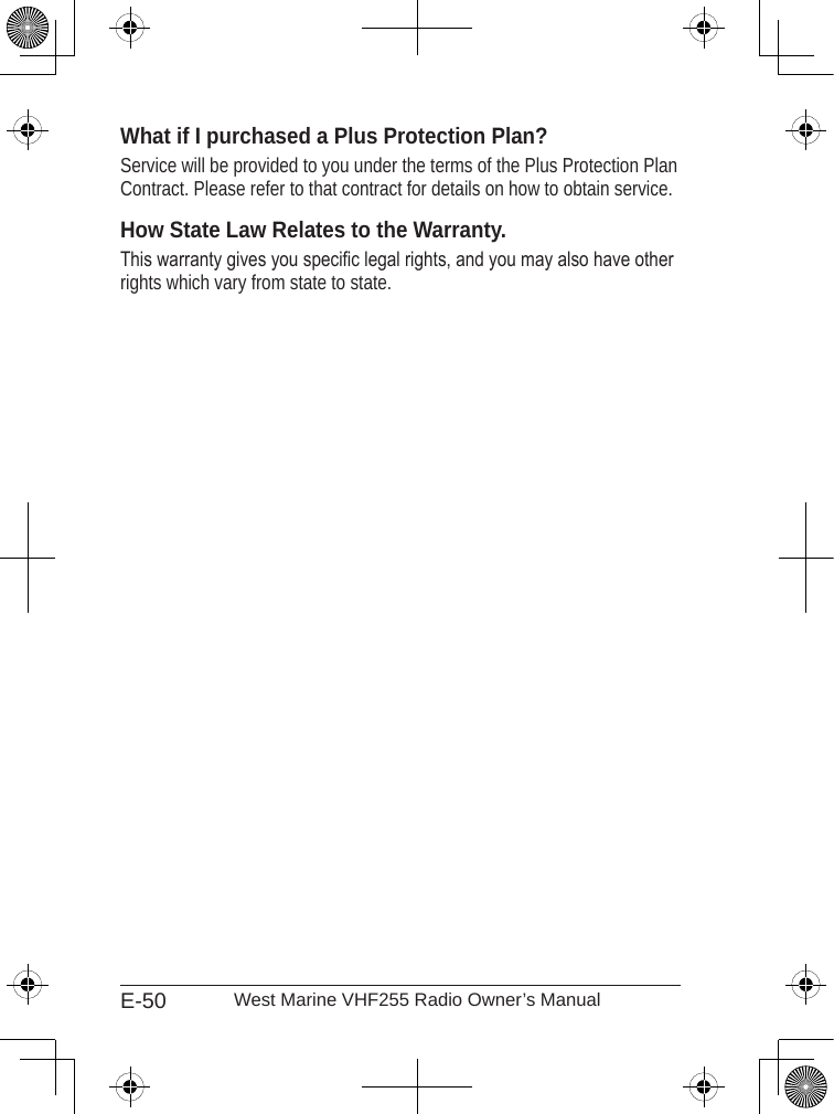 E-50 West Marine VHF255 Radio Owner’s ManualWhat if I purchased a Plus Protection Plan?Service will be provided to you under the terms of the Plus Protection Plan Contract. Please refer to that contract for details on how to obtain service.How State Law Relates to the Warranty.This warranty gives you specic legal rights, and you may also have other rights which vary from state to state. 