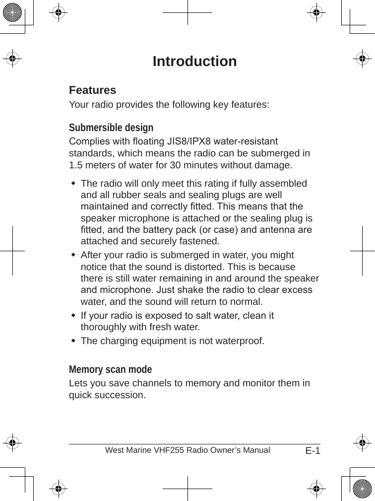 E-1West Marine VHF255 Radio Owner’s ManualIntroductionFeaturesYour radio provides the following key features:Submersible design Complies with oating JIS8/IPX8 water-resistant standards, which means the radio can be submerged in 1.5 meters of water for 30 minutes without damage.The radio will only meet this rating if fully assembled and all rubber seals and sealing plugs are well maintained and correctly tted. This means that the speaker microphone is attached or the sealing plug is tted, and the battery pack (or case) and antenna are attached and securely fastened.After your radio is submerged in water, you might notice that the sound is distorted. This is because there is still water remaining in and around the speaker and microphone. Just shake the radio to clear excess water, and the sound will return to normal.If your radio is exposed to salt water, clean it thoroughly with fresh water.The charging equipment is not waterproof. Memory scan mode Lets you save channels to memory and monitor them in quick succession. 