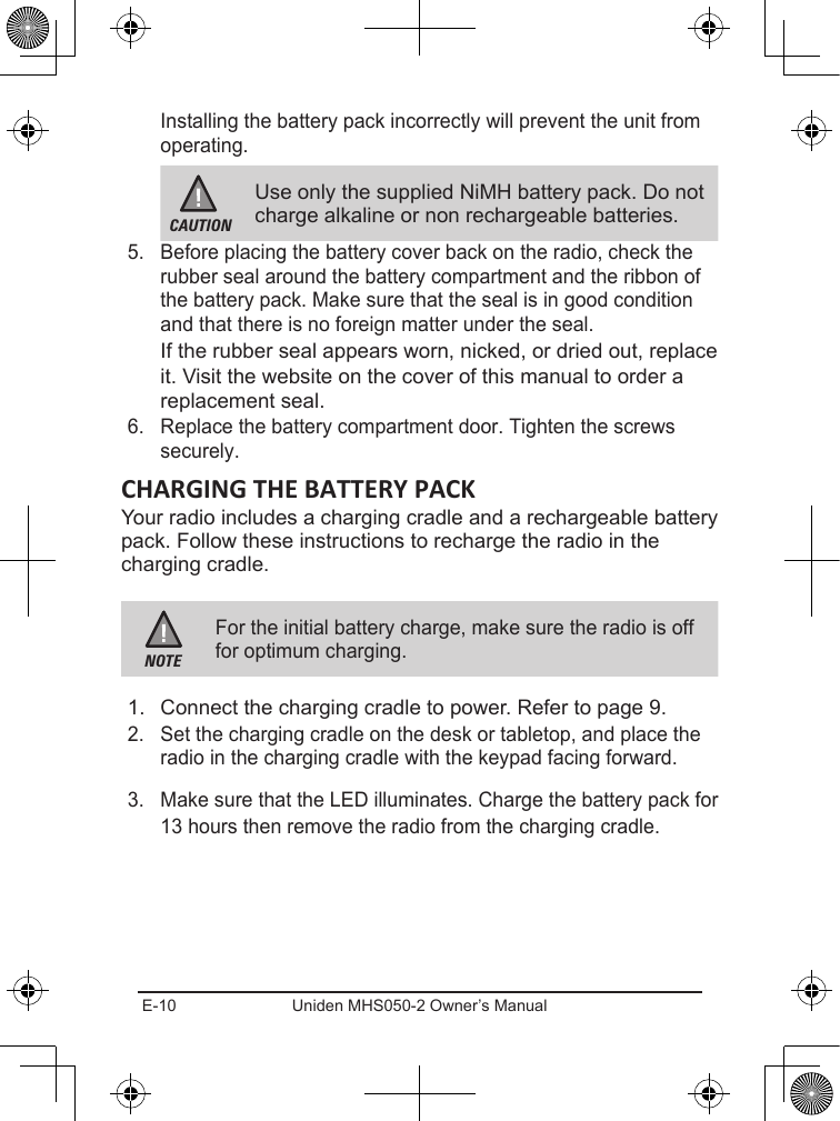 E-10 Uniden MHS050-2 Owner’s ManualInstalling the battery pack incorrectly will prevent the unit from operating.CAUTIONUse only the supplied NiMH battery pack. Do not charge alkaline or non rechargeable batteries.5.  Before placing the battery cover back on the radio, check the rubber seal around the battery compartment and the ribbon of the battery pack. Make sure that the seal is in good condition and that there is no foreign matter under the seal.If the rubber seal appears worn, nicked, or dried out, replace it. Visit the website on the cover of this manual to order a replacement seal.6.  Replace the battery compartment door. Tighten the screws securely.Your radio includes a charging cradle and a rechargeable battery pack. Follow these instructions to recharge the radio in the charging cradle.NOTEFor the initial battery charge, make sure the radio is off for optimum charging.1.  Connect the charging cradle to power. Refer to page 9.2.  Set the charging cradle on the desk or tabletop, and place the radio in the charging cradle with the keypad facing forward.3.  Make sure that the LED illuminates. Charge the battery pack for 13 hours then remove the radio from the charging cradle.