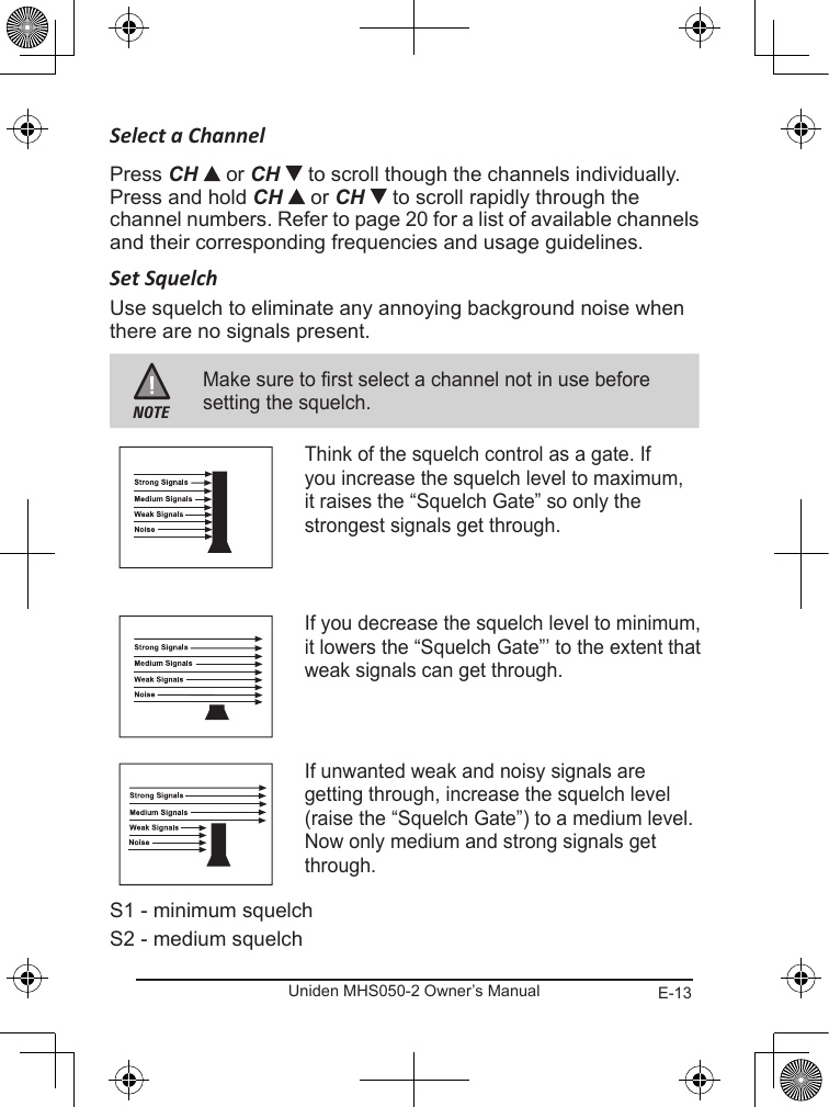 E-13Uniden MHS050-2 Owner’s ManualSelect a ChannelPress CH or CH   to scroll though the channels individually. Press and hold CH  or CH   to scroll rapidly through the channel numbers. Refer to page 20 for a list of available channels and their corresponding frequencies and usage guidelines.Set SquelchUse squelch to eliminate any annoying background noise when there are no signals present.NOTEMake sure to first select a channel not in use before setting the squelch.Think of the squelch control as a gate. If you increase the squelch level to maximum, it raises the “Squelch Gate” so only the strongest signals get through.If you decrease the squelch level to minimum, it lowers the “Squelch Gate”’ to the extent that weak signals can get through.If unwanted weak and noisy signals are getting through, increase the squelch level (raise the “Squelch Gate”) to a medium level. Now only medium and strong signals get through.S1 - minimum squelchS2 - medium squelch