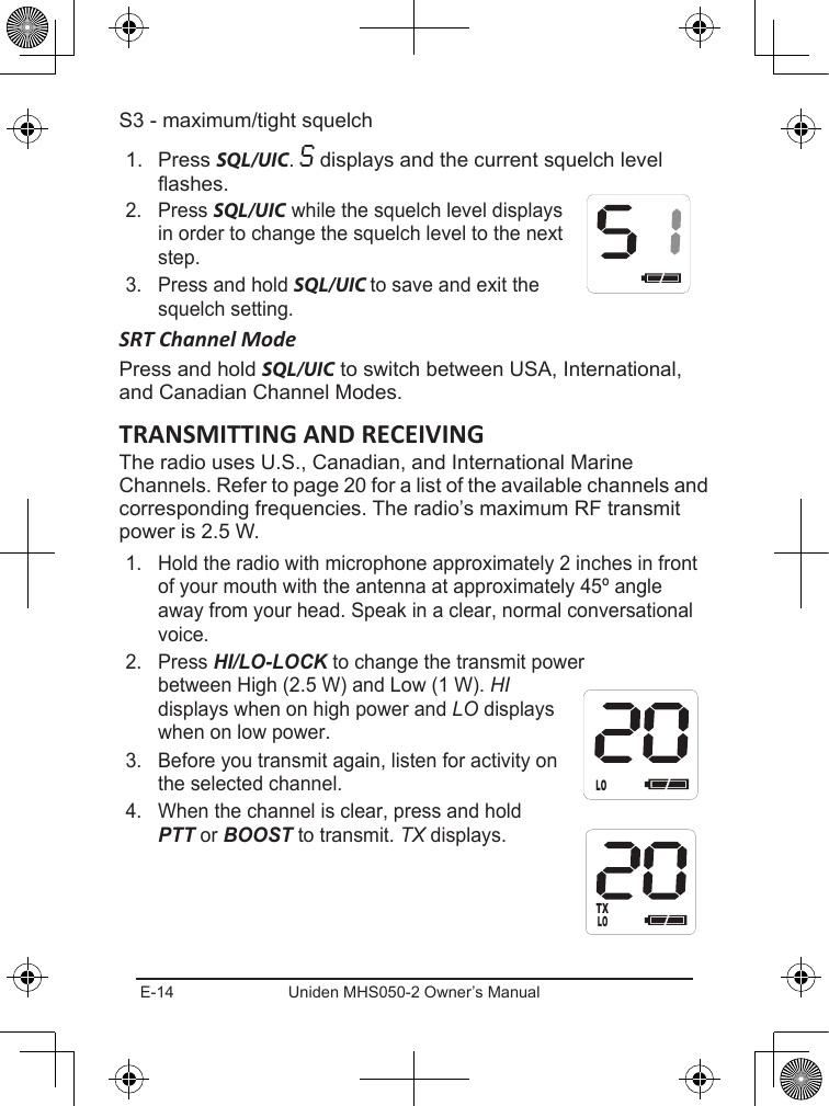 E-14 Uniden MHS050-2 Owner’s ManualS3 - maximum/tight squelch1.  Press SQL/UIC. S displays and the current squelch level ashes.2.  Press SQL/UIC while the squelch level displays in order to change the squelch level to the next step.3.  Press and hold SQL/UIC to save and exit the squelch setting.SRT Channel ModePress and hold SQL/UIC to switch between USA, International, and Canadian Channel Modes.The radio uses U.S., Canadian, and International Marine Channels. Refer to page 20 for a list of the available channels and corresponding frequencies. The radio’s maximum RF transmit power is 2.5 W.1.  Hold the radio with microphone approximately 2 inches in front of your mouth with the antenna at approximately 45º angle away from your head. Speak in a clear, normal conversational voice.2.  Press HI/LO-LOCK to change the transmit power between High (2.5 W) and Low (1 W). HI displays when on high power and LO displays when on low power.3.  Before you transmit again, listen for activity on the selected channel.4.  When the channel is clear, press and hold PTT or BOOST to transmit. TX displays.HILOLOTX