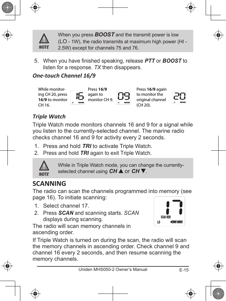 E-15Uniden MHS050-2 Owner’s ManualNOTEWhen you press BOOST and the transmit power is low (LO - 1W), the radio transmits at maximum high power (HI - 2.5W) except for channels 75 and 76.5.  When you have finished speaking, release PTT or BOOST to listen for a response. TX then disappears.One-touch Channel 16/9Triple WatchTriple Watch mode monitors channels 16 and 9 for a signal while you listen to the currently-selected channel. The marine radio checks channel 16 and 9 for activity every 2 seconds. 1.  Press and hold TRI to activate Triple Watch. 2.  Press and hold TRI again to exit Triple Watch.NOTEWhile in Triple Watch mode, you can change the currently- selected channel using CH   or CH  .The radio can scan the channels programmed into memory (see page 16). To initiate scanning:1.  Select channel 17.2.  Press SCAN and scanning starts. SCAN displays during scanning.The radio will scan memory channels in ascending order.If Triple Watch is turned on during the scan, the radio will scan the memory channels in ascending order. Check channel 9 and channel 16 every 2 seconds, and then resume scanning the memory channels.While monitor-ing CH 20, press 16/9 to monitor CH 16.Press 16/9 again to monitor CH 9.Press 16/9 again to monitor the original channel (CH 20).LO LOLOLOSCAN MEM