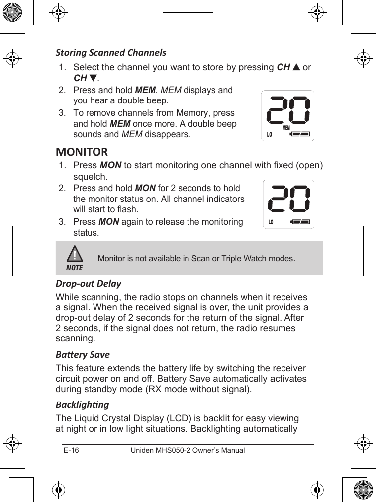 E-16 Uniden MHS050-2 Owner’s ManualStoring Scanned Channels1.  Select the channel you want to store by pressing CH   or CH  .2.  Press and hold MEM. MEM displays and you hear a double beep.3.  To remove channels from Memory, press and hold MEM once more. A double beep sounds and MEM disappears.1.  Press MON to start monitoring one channel with xed (open) squelch.2.  Press and hold MON for 2 seconds to hold the monitor status on. All channel indicators will start to flash.3.  Press MON again to release the monitoring status.NOTEMonitor is not available in Scan or Triple Watch modes.Drop-out DelayWhile scanning, the radio stops on channels when it receives a signal. When the received signal is over, the unit provides a drop-out delay of 2 seconds for the return of the signal. After 2 seconds, if the signal does not return, the radio resumes scanning.Baery SaveThis feature extends the battery life by switching the receiver circuit power on and off. Battery Save automatically activates during standby mode (RX mode without signal).BacklighngThe Liquid Crystal Display (LCD) is backlit for easy viewing at night or in low light situations. Backlighting automatically LOMEMLO