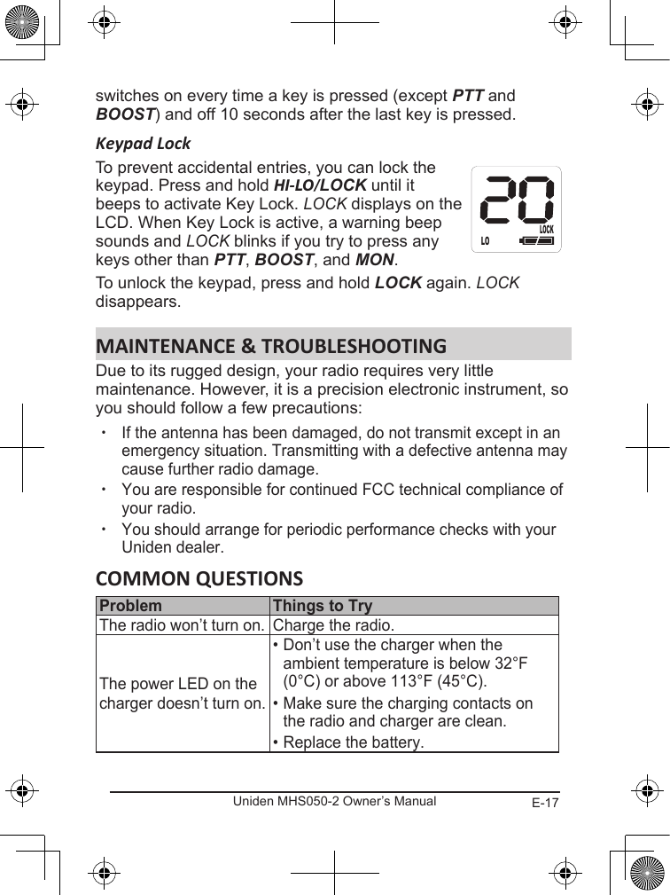 E-17Uniden MHS050-2 Owner’s Manualswitches on every time a key is pressed (except PTT and BOOST) and off 10 seconds after the last key is pressed.Keypad LockTo prevent accidental entries, you can lock the keypad. Press and hold HI-LO/LOCK until it beeps to activate Key Lock. LOCK displays on the LCD. When Key Lock is active, a warning beep sounds and LOCK blinks if you try to press any keys other than PTT, BOOST, and MON. To unlock the keypad, press and hold LOCK again. LOCK disappears.Due to its rugged design, your radio requires very little maintenance. However, it is a precision electronic instrument, so you should follow a few precautions: xIf the antenna has been damaged, do not transmit except in an emergency situation. Transmitting with a defective antenna may cause further radio damage. xYou are responsible for continued FCC technical compliance of your radio. xYou should arrange for periodic performance checks with your Uniden dealer. The radio won’t turn on. Charge the radio.The power LED on the charger doesn’t turn on.• Don’t use the charger when the ambient temperature is below 32°F (0°C) or above 113°F (45°C).• Make sure the charging contacts on the radio and charger are clean.• Replace the battery.LOLOCK