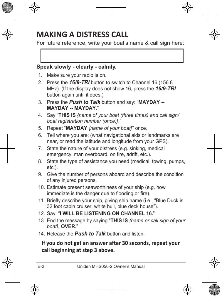 E-2 Uniden MHS050-2 Owner’s ManualFor future reference, write your boat’s name &amp; call sign here: 1.  Make sure your radio is on. 2.  Press the 16/9-TRI button to switch to Channel 16 (156.8 MHz). (If the display does not show 16, press the 16/9-TRI button again until it does.) 3.  Press the Push to Talk button and say: “.” 4.  Say “ {name of your boat (three times) and call sign/boat registration number (once)}.” 5.  Repeat “ {name of your boat}” once. 6.  Tell where you are: (what navigational aids or landmarks are near, or read the latitude and longitude from your GPS). 7.  State the nature of your distress (e.g. sinking, medical emergency, man overboard, on fire, adrift, etc.).8.  State the type of assistance you need (medical, towing, pumps, etc.). 9.  Give the number of persons aboard and describe the condition of any injured persons. 10. Estimate present seaworthiness of your ship (e.g. how immediate is the danger due to flooding or fire). 11. Briefly describe your ship, giving ship name (i.e., “Blue Duck is 32 foot cabin cruiser, white hull, blue deck house”). 12. Say: “” 13. End the message by saying “{name or call sign of your boat}” 14. Release the Push to Talk button and listen. 