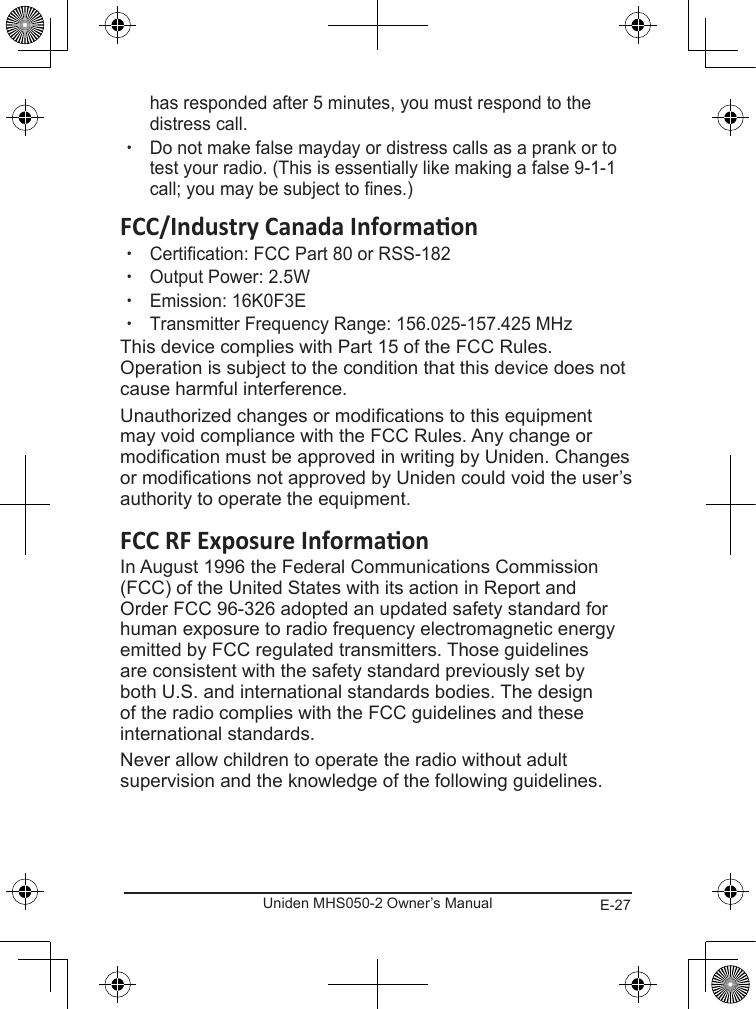 E-27Uniden MHS050-2 Owner’s Manualhas responded after 5 minutes, you must respond to the distress call.  xDo not make false mayday or distress calls as a prank or to test your radio. (This is essentially like making a false 9-1-1 call; you may be subject to fines.) xCertification: FCC Part 80 or RSS-182 xOutput Power: 2.5W xEmission: 16K0F3E xTransmitter Frequency Range: 156.025-157.425 MHzThis device complies with Part 15 of the FCC Rules. Operation is subject to the condition that this device does not cause harmful interference.Unauthorized changes or modications to this equipment may void compliance with the FCC Rules. Any change or modication must be approved in writing by Uniden. Changes or modications not approved by Uniden could void the user’s authority to operate the equipment.In August 1996 the Federal Communications Commission (FCC) of the United States with its action in Report and Order FCC 96-326 adopted an updated safety standard for human exposure to radio frequency electromagnetic energy emitted by FCC regulated transmitters. Those guidelines are consistent with the safety standard previously set by both U.S. and international standards bodies. The design of the radio complies with the FCC guidelines and these international standards.Never allow children to operate the radio without adult supervision and the knowledge of the following guidelines.