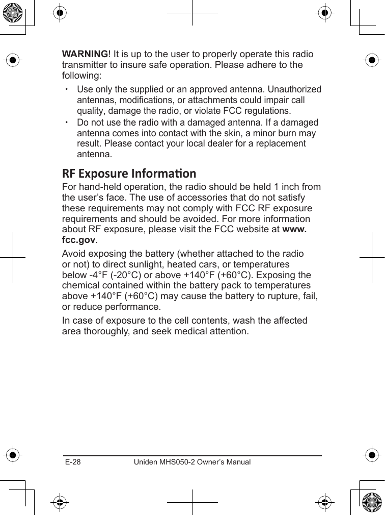E-28 Uniden MHS050-2 Owner’s Manual! It is up to the user to properly operate this radio transmitter to insure safe operation. Please adhere to the following: xUse only the supplied or an approved antenna. Unauthorized antennas, modifications, or attachments could impair call quality, damage the radio, or violate FCC regulations. xDo not use the radio with a damaged antenna. If a damaged antenna comes into contact with the skin, a minor burn may result. Please contact your local dealer for a replacement antenna.For hand-held operation, the radio should be held 1 inch from the user’s face. The use of accessories that do not satisfy these requirements may not comply with FCC RF exposure requirements and should be avoided. For more information about RF exposure, please visit the FCC website at .Avoid exposing the battery (whether attached to the radio or not) to direct sunlight, heated cars, or temperatures below -4°F (-20°C) or above +140°F (+60°C). Exposing the chemical contained within the battery pack to temperatures above +140°F (+60°C) may cause the battery to rupture, fail, or reduce performance.In case of exposure to the cell contents, wash the affected area thoroughly, and seek medical attention.