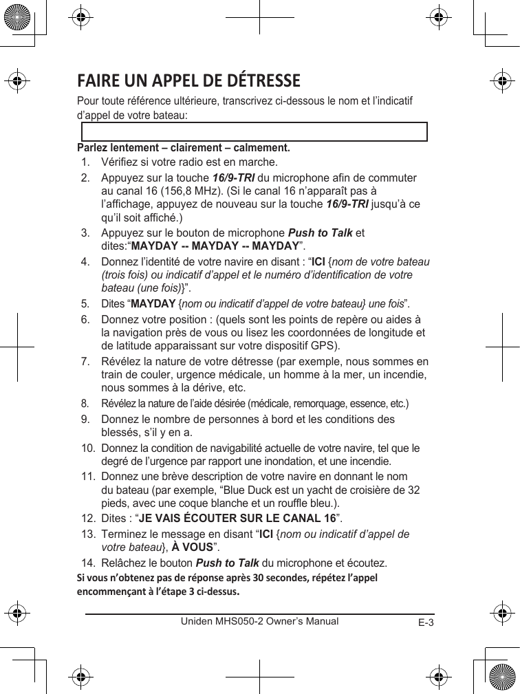 E-3Uniden MHS050-2 Owner’s ManualPour toute référence ultérieure, transcrivez ci-dessous le nom et l’indicatif d’appel de votre bateau: 1.  Vérifiez si votre radio est en marche. 2.  Appuyez sur la touche 16/9-TRI du microphone afin de commuter au canal 16 (156,8 MHz). (Si le canal 16 n’apparaît pas à l’affichage, appuyez de nouveau sur la touche 16/9-TRI jusqu’à ce qu’il soit affiché.) 3.  Appuyez sur le bouton de microphone Push to Talk et dites:“”. 4.  Donnez l’identité de votre navire en disant : “ {nom de votre bateau (trois fois) ou indicatif d’appel et le numéro d’identification de votre bateau (une fois)}”. 5.  Dites “ {nom ou indicatif d’appel de votre bateau} une fois”. 6.  Donnez votre position : (quels sont les points de repère ou aides à la navigation près de vous ou lisez les coordonnées de longitude et de latitude apparaissant sur votre dispositif GPS). 7.  Révélez la nature de votre détresse (par exemple, nous sommes en train de couler, urgence médicale, un homme à la mer, un incendie, nous sommes à la dérive, etc. 8.  Révélez la nature de l’aide désirée (médicale, remorquage, essence, etc.)9.  Donnez le nombre de personnes à bord et les conditions des blessés, s’il y en a. 10.  Donnez la condition de navigabilité actuelle de votre navire, tel que le degré de l’urgence par rapport une inondation, et une incendie. 11.  Donnez une brève description de votre navire en donnant le nom du bateau (par exemple, “Blue Duck est un yacht de croisière de 32 pieds, avec une coque blanche et un rouffle bleu.). 12.  Dites : “”. 13.  Terminez le message en disant “ {nom ou indicatif d’appel de votre bateau}, ”. 14.  Relâchez le bouton Push to Talk du microphone et écoutez. 