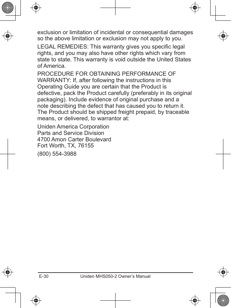 E-30 Uniden MHS050-2 Owner’s Manualexclusion or limitation of incidental or consequential damages so the above limitation or exclusion may not apply to you. LEGAL REMEDIES: This warranty gives you specic legal rights, and you may also have other rights which vary from state to state. This warranty is void outside the United States of America. PROCEDURE FOR OBTAINING PERFORMANCE OF WARRANTY: If, after following the instructions in this Operating Guide you are certain that the Product is defective, pack the Product carefully (preferably in its original packaging). Include evidence of original purchase and a note describing the defect that has caused you to return it. The Product should be shipped freight prepaid, by traceable means, or delivered, to warrantor at:Uniden America Corporation Parts and Service Division 4700 Amon Carter Boulevard Fort Worth, TX, 76155(800) 554-3988