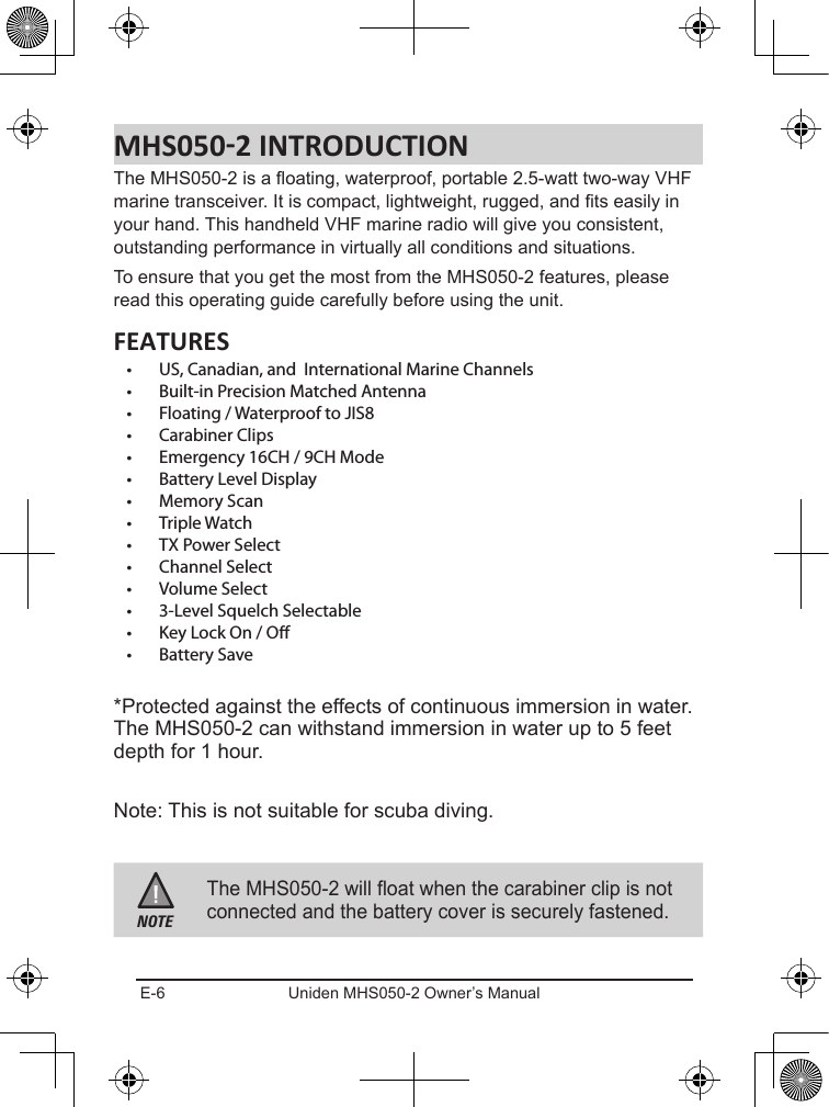 E-6 Uniden MHS050-2 Owner’s ManualThe MHS050-2 is a oating, waterproof, portable 2.5-watt two-way VHF marine transceiver. It is compact, lightweight, rugged, and ts easily in your hand. This handheld VHF marine radio will give you consistent, outstanding performance in virtually all conditions and situations.To ensure that you get the most from the MHS050-2 features, please read this operating guide carefully before using the unit.•  US, Canadian, and  International Marine Channels•  Built-in Precision Matched Antenna•  Floating / Waterproof to JIS8•  Carabiner Clips•  Emergency 16CH / 9CH Mode•  Battery Level Display•  Memory Scan•  Triple Watch•  TX Power Select•  Channel Select•  Volume Select•  3-Level Squelch Selectable•  Key Lock On / O•  Battery Save*Protected against the effects of continuous immersion in water. The MHS050-2 can withstand immersion in water up to 5 feet depth for 1 hour.Note: This is not suitable for scuba diving.NOTEThe MHS050-2 will float when the carabiner clip is not connected and the battery cover is securely fastened.