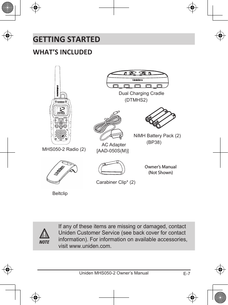E-7Uniden MHS050-2 Owner’s ManualNOTEIf any of these items are missing or damaged, contact Uniden Customer Service (see back cover for contact information). For information on available accessories, visit www.uniden.com.MHS050-2 Radio (2)AC Adapter[AAD-050S(M)]NiMH Battery Pack (2)(BP38)BeltclipCarabiner Clip* (2)Dual Charging Cradle(DTMHS2)Owner’s Manual(Not Shown)For more exciting new products please visit our website:Australia: www.uniden.com.auNew Zealand: www.uniden.co.nz