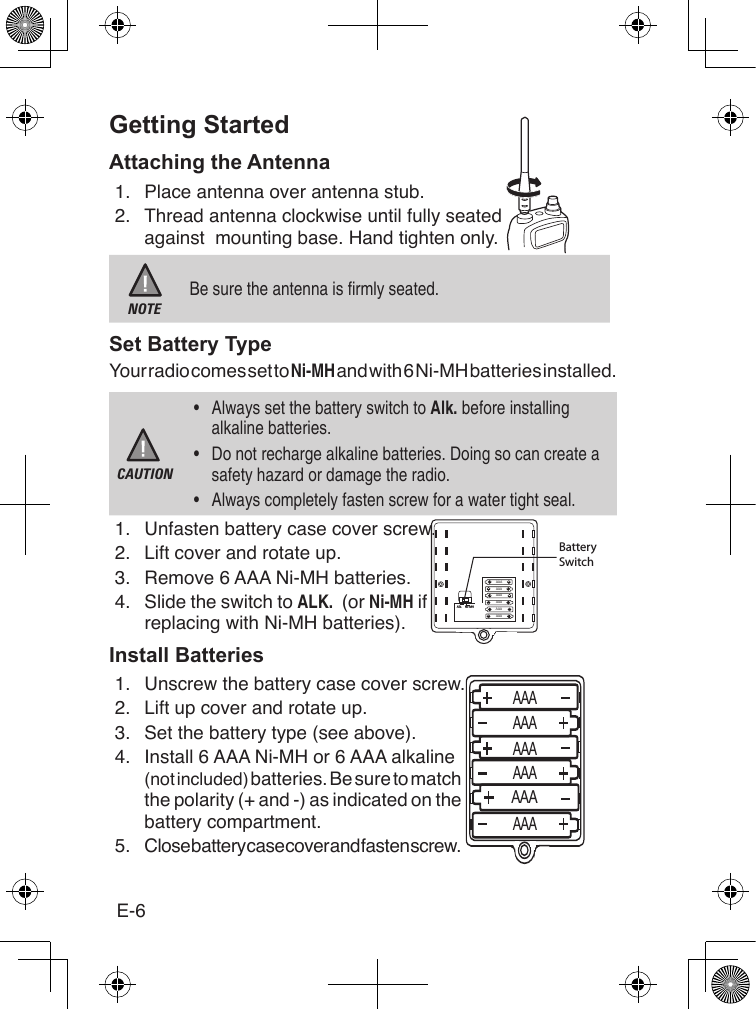 E-6Getting StartedAttaching the Antenna1.  Place antenna over antenna stub.2.  Thread antenna clockwise until fully seated against  mounting base. Hand tighten only. NOTEBe sure the antenna is rmly seated.Set Battery TypeYour radio comes set to Ni-MH and with 6 Ni-MH batteries installed.CAUTION•  Always set the battery switch to Alk. before installing alkaline batteries.•  Do not recharge alkaline batteries. Doing so can create a safety hazard or damage the radio.•  Always completely fasten screw for a water tight seal. 1.  Unfasten battery case cover screw.2.   Lift cover and rotate up.3.  Remove 6 AAA Ni-MH batteries.4.  Slide the switch to ALK.  (or Ni-MH if replacing with Ni-MH batteries).Install Batteries1.  Unscrew the battery case cover screw.2.  Lift up cover and rotate up.3.  Set the battery type (see above).4.   Install 6 AAA Ni-MH or 6 AAA alkaline (not included) batteries. Be sure to match the polarity (+ and -) as indicated on the battery compartment.5.  Close battery case cover and fasten screw.Alk. Ni-MHBatterySwitchAAAAAAAAAAAAAAAAAAAAAAAAAAAAAAAAAAAA