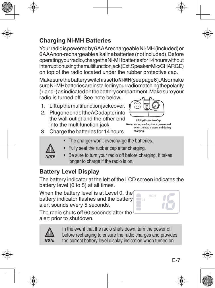 E-7Charging Ni-MH BatteriesYour radio is powered by 6 AAA rechargeable Ni-MH (included) or 6 AAA non-rechargeable alkaline batteries (not included). Before operating your radio, charge the Ni-MH batteries for 14 hours without interruption using the multifunction jack (Ext. Speaker/Mic/CHARGE) on top of the radio located under the rubber protective cap.Make sure the battery switch is set to Ni-MH (see page 6 ). Also make sure Ni-MH batteries are installed in your radio matching the polarity (+ and -) as indicated on the battery compartment. Make sure your radio is turned off. See note below.1.  Lift up the multifunction jack cover.2.  Plug one end of the AC adapter into the wall outlet and the other end into the multifunction jack.3.  Charge the batteries for 14 hours.NOTE•  The charger won’t overcharge the batteries. •  Fully seat the rubber cap after charging.•  Be sure to turn your radio off before charging. It takes longer to charge if the radio is on.Battery Level DisplayThe battery indicator at the left of the LCD screen indicates the battery level (0 to 5) at all times.When the battery level is at Level 0, the battery indicator ashes and the battery alert sounds every 5 seconds. The radio shuts off 60 seconds after the alert prior to shutdown.NOTEIn the event that the radio shuts down, turn the power off before recharging to ensure the radio charges and provides the correct battery level display indication when turned on.Lift Up Protective CapNote:  Waterprooﬁng is not guaranteed             when the cap is open and during             charging.HIGHUS