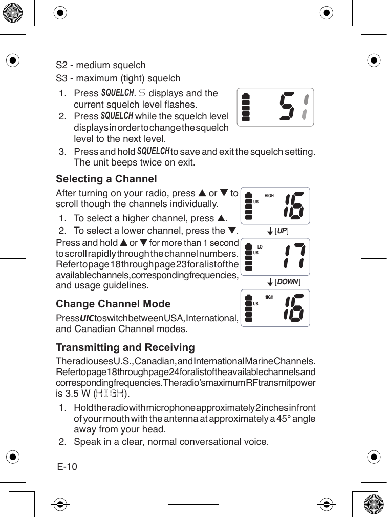 E-10S2 - medium squelchS3 - maximum (tight) squelch1.  Press sQuElCh. S displays and thecurrent squelch level ashes.2.  Press sQuElCh while the squelch level displays in order to change the squelch level to the next level.3.  Press and hold sQuElCh to save and exit the squelch setting. The unit beeps twice on exit.Selecting a ChannelAfter turning on your radio, press   or   to scroll though the channels individually.1.  To select a higher channel, press ▲.2.  To select a lower channel, press the ▼.Press and hold   or   for more than 1 second to scroll rapidly through the channel numbers. Refer to page 18 through page 23 for a list of the available channels, corresponding frequencies, and usage guidelines.Change Channel ModePress UIC to switch between USA, International, and Canadian Channel modes.Transmitting and ReceivingThe radio uses U.S., Canadian, and International Marine Channels. Refer to page 18 through page 24 for a list of the available channels and corresponding frequencies. The radio’s maximum RF transmit power is 3.5 W (HIGH).1.  Hold the radio with microphone approximately 2 inches in front of your mouth with the antenna at approximately a 45° angle away from your head.2.  Speak in a clear, normal conversational voice.[UP ][DOWN ]HIGHLOHIGHUSUSUS