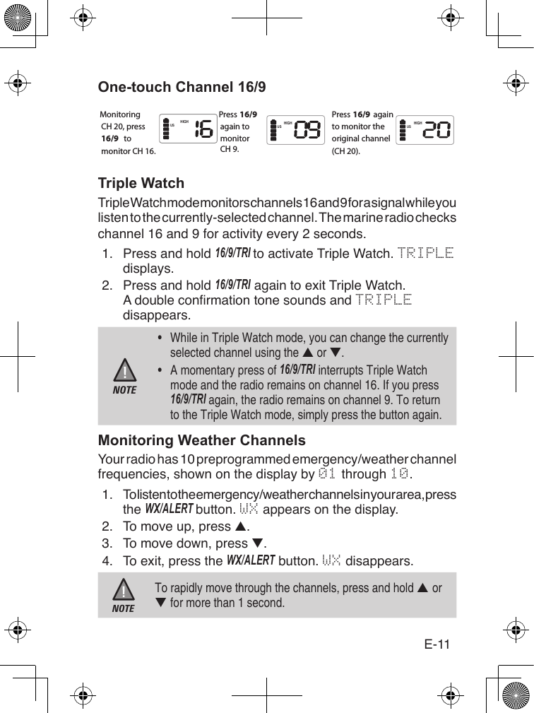 E-11One-touch Channel 16/9Triple WatchTriple Watch mode monitors channels 16 and 9 for a signal while you listen to the currently-selected channel. The marine radio checks channel 16 and 9 for activity every 2 seconds. 1.  Press and hold 16/9/TRI to activate Triple Watch. TRIPLE displays.2.  Press and hold 16/9/TRI again to exit Triple Watch.A double conrmation tone sounds and TRIPLE disappears.NOTE•  While in Triple Watch mode, you can change the currently selected channel using the ▲ or ▼. •  A momentary press of 16/9/TRI interrupts Triple Watch mode and the radio remains on channel 16. If you press 16/9/TRI again, the radio remains on channel 9. To return to the Triple Watch mode, simply press the button again.Monitoring Weather ChannelsYour radio has 10 preprogrammed emergency/weather channel frequencies, shown on the display by 01 through 10.1. To listen to the emergency/weather channels in your area, press the WX/alERT button. WX appears on the display.2.  To move up, press ▲.3.  To move down, press ▼.4.  To exit, press the WX/alERT button. WX disappears.NOTETo rapidly move through the channels, press and hold ▲ or ▼ for more than 1 second.MonitoringCH 20, press 16/9  to monitor CH 16.Press 16/9  again tomonitorCH 9. Press 16/9 again to monitor the original channel (CH 20).HIGH HIGHHIGHUS US US