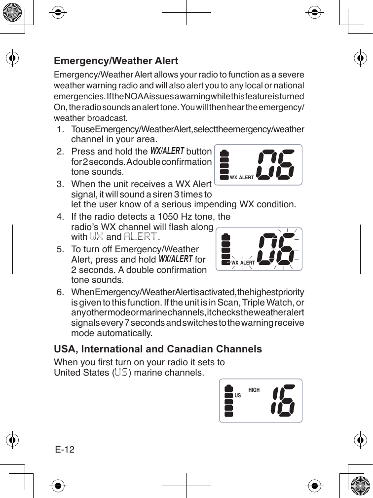E-12Emergency/Weather AlertEmergency/Weather Alert allows your radio to function as a severe weather warning radio and will also alert you to any local or national emergencies. If the NOAA issues a warning while this feature is turned On, the radio sounds an alert tone. You will then hear the emergency/weather broadcast.1.  To use Emergency/Weather Alert, select the emergency/weather channel in your area.2.  Press and hold the WX/alERT button for 2 seconds. A double conrmation tone sounds.3.  When the unit receives a WX Alert signal, it will sound a siren 3 times to let the user know of a serious impending WX condition.4.  If the radio detects a 1050 Hz tone, the radio’s WX channel will ash along with WX and ALERT.5.  To turn off Emergency/Weather Alert, press and hold WX/alERT for 2 seconds. A double conrmation tone sounds.6.  When Emergency/Weather Alert is activated, the highest priority is given to this function. If the unit is in Scan, Triple Watch, or any other mode or marine channels, it checks the weather alert signals every 7 seconds and switches to the warning receive mode automatically.USA, International and Canadian ChannelsWhen you rst turn on your radio it sets to United States (US) marine channels.ALERTWXALERTWXHIGHUS