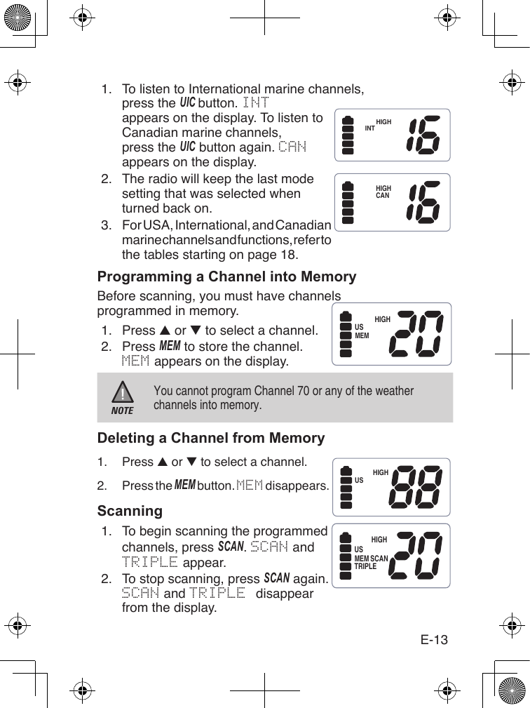 E-131.  To listen to International marine channels, press the uIC button. INTappears on the display. To listen to Canadian marine channels, press the uIC button again. CANappears on the display.HIGHINT2.  The radio will keep the last mode setting that was selected when turned back on.3.  For USA, International, and Canadian marine channels and functions, refer to the tables starting on page 18.Programming a Channel into MemoryBefore scanning, you must have channels programmed in memory.1.  Press ▲ or ▼ to select a channel.2.  Press MEM to store the channel.MEM appears on the display.NOTEYou cannot program Channel 70 or any of the weather channels into memory.Deleting a Channel from Memory1.  Press ▲ or ▼ to select a channel.2.  Press the MEM button. MEM disappears.Scanning1.  To begin scanning the programmed channels, press sCaN. SCAN and TRIPLE appear.2.  To stop scanning, press sCaN again. SCAN and TRIPLE disappear from the display.HIGHCANHIGHUSMEMHIGHUSHIGHUSMEM SCANTRIPLE