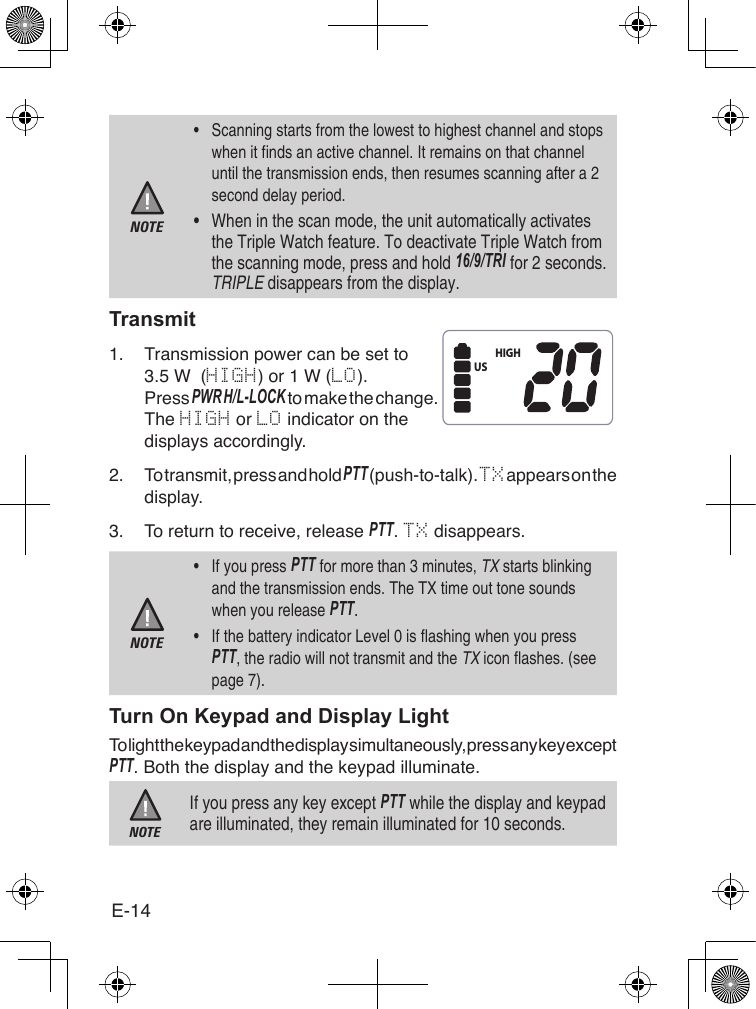 E-14NOTE•  Scanning starts from the lowest to highest channel and stops when it finds an active channel. It remains on that channel until the transmission ends, then resumes scanning after a 2 second delay period.•  When in the scan mode, the unit automatically activates the Triple Watch feature. To deactivate Triple Watch from the scanning mode, press and hold 16/9/TRI for 2 seconds. TRIPLE disappears from the display.Transmit1.  Transmission power can be set to 3.5 W  (HIGH) or 1 W (LO).Press PWR h/l-loCk to make the change. The HIGH or LO indicator on the displays accordingly.2.  To transmit, press and hold PTT (push-to-talk). TX appears on the display.3.  To return to receive, release PTT. TX disappears.NOTE•  If you press PTT for more than 3 minutes, TX starts blinking and the transmission ends. The TX time out tone sounds when you release PTT. •  If the battery indicator Level 0 is flashing when you press PTT, the radio will not transmit and the TX icon flashes. (see page 7).Turn On Keypad and Display LightTo light the keypad and the display simultaneously, press any key except PTT. Both the display and the keypad illuminate.NOTEIf you press any key except PTT while the display and keypad are illuminated, they remain illuminated for 10 seconds.HIGHUS