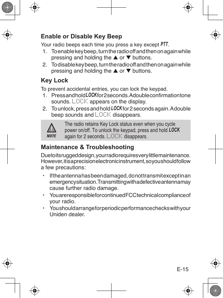 E-15Enable or Disable Key BeepYour radio beeps each time you press a key except PTT.1.  To enable key beep, turn the radio off and then on again while pressing and holding the ▲ or ▼ buttons.2.  To disable key beep, turn the radio off and then on again while pressing and holding the ▲ or ▼ buttons.Key LockTo prevent accidental entries, you can lock the keypad.1.  Press and hold loCk for 2 seconds. A double conrmation tone sounds. LOCK appears on the display.2.  To unlock, press and hold loCk for 2 seconds again. A double beep sounds and LOCK disappears.NOTEThe radio retains Key Lock status even when you cycle power on/off. To unlock the keypad, press and hold loCk again for 2 seconds. LOCK disappears.Maintenance &amp; TroubleshootingDue to its rugged design, your radio requires very little maintenance. However, it is a precision electronic instrument, so you should follow a few precautions: xIf the antenna has been damaged, do not transmit except in an emergency situation. Transmitting with a defective antenna may cause further radio damage. xYou are responsible for continued FCC technical compliance of your radio. xYou should arrange for periodic performance checks with your Uniden dealer.