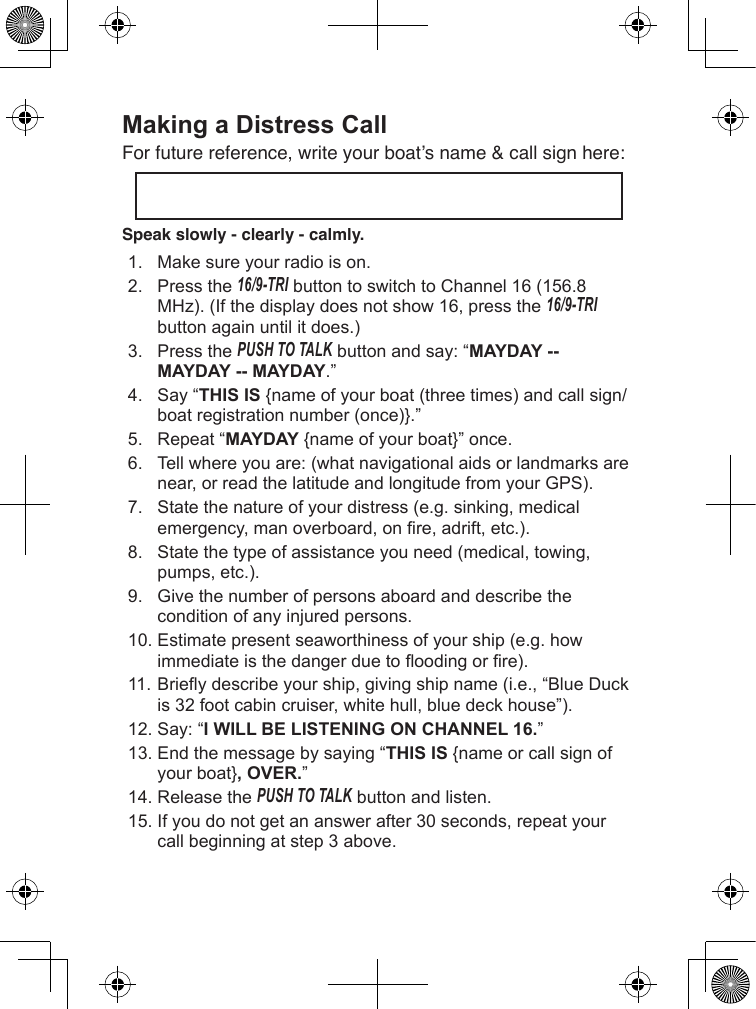 Making a Distress Call For future reference, write your boat’s name &amp; call sign here: Speak slowly - clearly - calmly.1. Makesureyourradioison.2. Pressthe16/9-TRIbuttontoswitchtoChannel16(156.8MHz).(Ifthedisplaydoesnotshow16,pressthe16/9-TRI buttonagainuntilitdoes.)3. PressthePush To Talkbuttonandsay:“MAYDAY -- MAYDAY -- MAYDAY.”4. Say“THIS IS{nameofyourboat(threetimes)andcallsign/boatregistrationnumber(once)}.”5. Repeat“MAYDAY{nameofyourboat}”once.6. Tellwhereyouare:(whatnavigationalaidsorlandmarksarenear,orreadthelatitudeandlongitudefromyourGPS).7. Statethenatureofyourdistress(e.g.sinking,medicalemergency,manoverboard,onre,adrift,etc.).8. Statethetypeofassistanceyouneed(medical,towing,pumps,etc.).9. Givethenumberofpersonsaboardanddescribetheconditionofanyinjuredpersons.10.Estimatepresentseaworthinessofyourship(e.g.howimmediateisthedangerduetooodingorre).11.Brieydescribeyourship,givingshipname(i.e.,“BlueDuckis32footcabincruiser,whitehull,bluedeckhouse”).12.Say:“I WILL BE LISTENING ON CHANNEL 16.”13.Endthemessagebysaying“THIS IS {nameorcallsignofyourboat}, OVER.”14.ReleasethePush To Talkbuttonandlisten.15.Ifyoudonotgetananswerafter30seconds,repeatyourcallbeginningatstep3above.