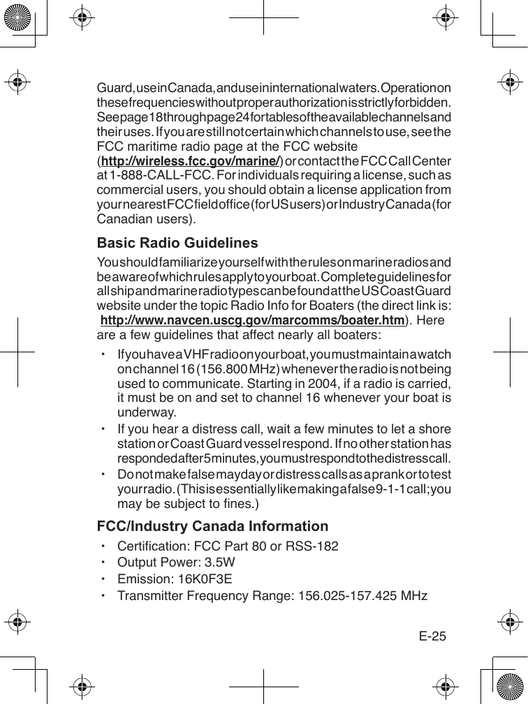 E-25Guard, use in Canada, and use in international waters. Operation on these frequencies without proper authorization is strictly forbidden. See page 18 through page 24 for tables of the available channels and their uses. If you are still not certain which channels to use, see the FCC maritime radio page at the FCC website  (http://wireless.fcc.gov/marine/) or contact the FCC Call Center at 1-888-CALL-FCC. For individuals requiring a license, such as commercial users, you should obtain a license application from your nearest FCC eld ofce (for US users) or Industry Canada (for Canadian users).Basic Radio GuidelinesYou should familiarize yourself with the rules on marine radios and be aware of which rules apply to your boat. Complete guidelines for all ship and marine radio types can be found at the US Coast Guard website under the topic Radio Info for Boaters (the direct link is:  http://www.navcen.uscg.gov/marcomms/boater.htm). Here are a few guidelines that affect nearly all boaters: xIf you have a VHF radio on your boat, you must maintain a watch on channel 16 (156.800 MHz) whenever the radio is not being used to communicate. Starting in 2004, if a radio is carried, it must be on and set to channel 16 whenever your boat is underway. xIf you hear a distress call, wait a few minutes to let a shore station or Coast Guard vessel respond. If no other station has responded after 5 minutes, you must respond to the distress call.  xDo not make false mayday or distress calls as a prank or to test your radio. (This is essentially like making a false 9-1-1 call; you may be subject to nes.)FCC/Industry Canada Information xCertication: FCC Part 80 or RSS-182 xOutput Power: 3.5W xEmission: 16K0F3E xTransmitter Frequency Range: 156.025-157.425 MHz