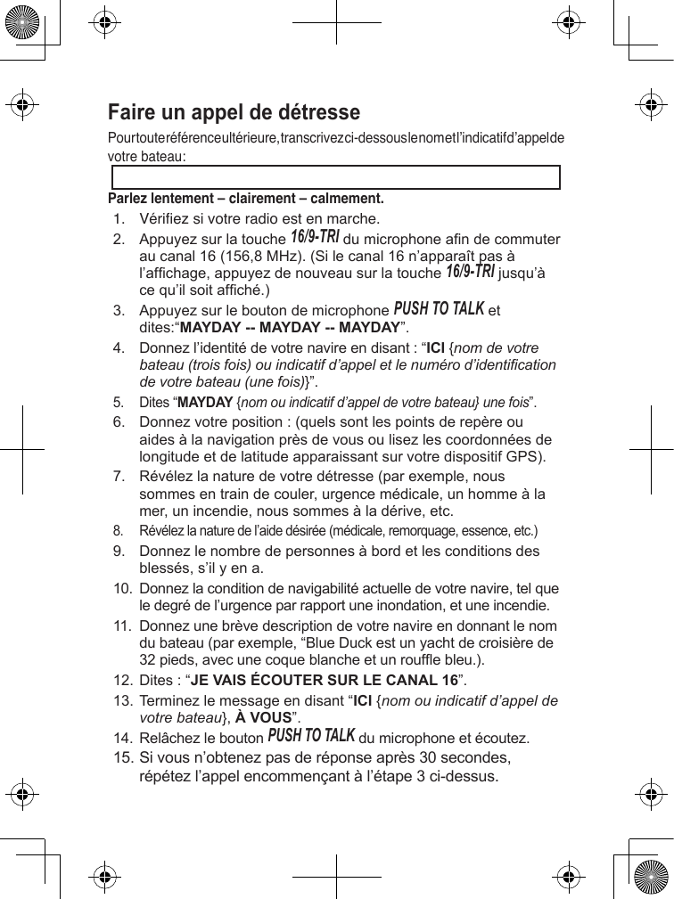 Faire un appel de détresse Pour toute référence ultérieure, transcrivez ci-dessous le nom et l’indicatif d’appel de votre bateau: Parlez lentement – clairement – calmement.1.  Vériez si votre radio est en marche. 2. Appuyezsurlatouche16/9-TRIdumicrophoneandecommuteraucanal16(156,8MHz).(Silecanal16n’apparaîtpasàl’afchage,appuyezdenouveausurlatouche16/9-TRIjusqu’àcequ’ilsoitafché.)3. AppuyezsurleboutondemicrophonePush To Talketdites:“MAYDAY -- MAYDAY -- MAYDAY”.4. Donnezl’identitédevotrenavireendisant:“ICI{nom de votre bateau (trois fois) ou indicatif d’appel et le numéro d’identication de votre bateau (une fois)}”.5. Dites“MAYDAY{nom ou indicatif d’appel de votre bateau} une fois”.6. Donnezvotreposition:(quelssontlespointsderepèreouaidesàlanavigationprèsdevousoulisezlescoordonnéesdelongitudeetdelatitudeapparaissantsurvotredispositifGPS).7. Révélezlanaturedevotredétresse(parexemple,noussommesentraindecouler,urgencemédicale,unhommeàlamer,unincendie,noussommesàladérive,etc.8. Révélezlanaturedel’aidedésirée(médicale,remorquage,essence,etc.)9. Donnezlenombredepersonnesàbordetlesconditionsdesblessés,s’ilyena.10. Donnezlaconditiondenavigabilitéactuelledevotrenavire,telqueledegrédel’urgenceparrapportuneinondation,etuneincendie.11. Donnezunebrèvedescriptiondevotrenavireendonnantlenomdubateau(parexemple,“BlueDuckestunyachtdecroisièrede32pieds,avecunecoqueblancheetunroufebleu.).12.Dites:“JE VAIS ÉCOUTER SUR LE CANAL 16”.13.Terminezlemessageendisant“ICI{nom ou indicatif d’appel de votre bateau},À VOUS”.14. RelâchezleboutonPush To Talkdumicrophoneetécoutez. 15.Sivousn’obtenezpasderéponseaprès30secondes,répétezl’appelencommençantàl’étape3ci-dessus.