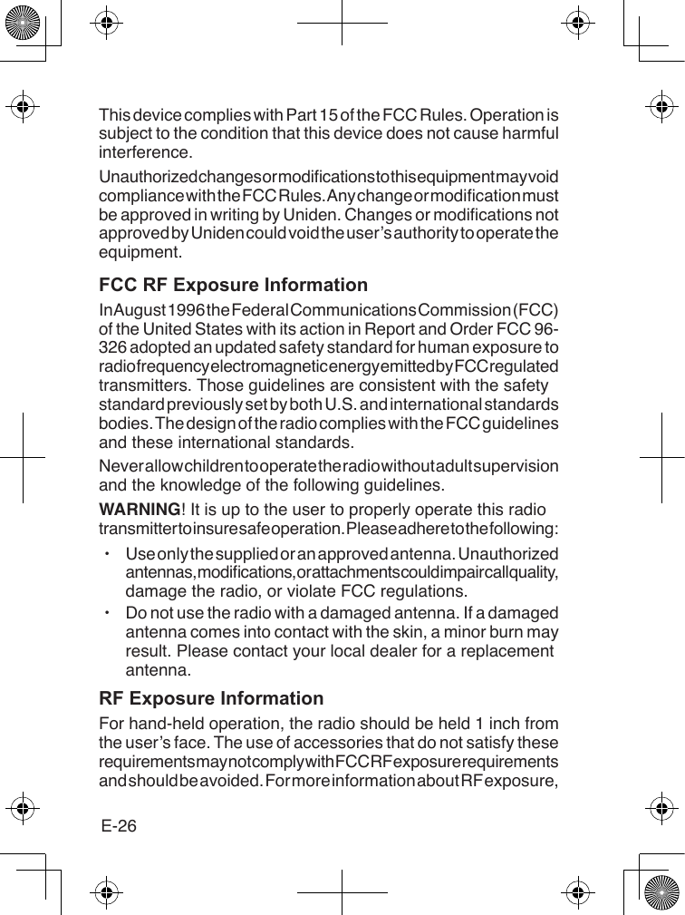 E-26This device complies with Part 15 of the FCC Rules. Operation is subject to the condition that this device does not cause harmful interference.Unauthorized changes or modications to this equipment may void compliance with the FCC Rules. Any change or modication must be approved in writing by Uniden. Changes or modications not approved by Uniden could void the user’s authority to operate the equipment.FCC RF Exposure InformationIn August 1996 the Federal Communications Commission (FCC) of the United States with its action in Report and Order FCC 96-326 adopted an updated safety standard for human exposure to radio frequency electromagnetic energy emitted by FCC regulated transmitters. Those guidelines are consistent with the safety standard previously set by both U.S. and international standards bodies. The design of the radio complies with the FCC guidelines and these international standards.Never allow children to operate the radio without adult supervision and the knowledge of the following guidelines.WARNING! It is up to the user to properly operate this radio transmitter to insure safe operation. Please adhere to the following: xUse only the supplied or an approved antenna. Unauthorized antennas, modications, or attachments could impair call quality, damage the radio, or violate FCC regulations. xDo not use the radio with a damaged antenna. If a damaged antenna comes into contact with the skin, a minor burn may result. Please contact your local dealer for a replacement antenna.RF Exposure InformationFor hand-held operation, the radio should be held 1 inch from the user’s face. The use of accessories that do not satisfy these requirements may not comply with FCC RF exposure requirements and should be avoided. For more information about RF exposure, 