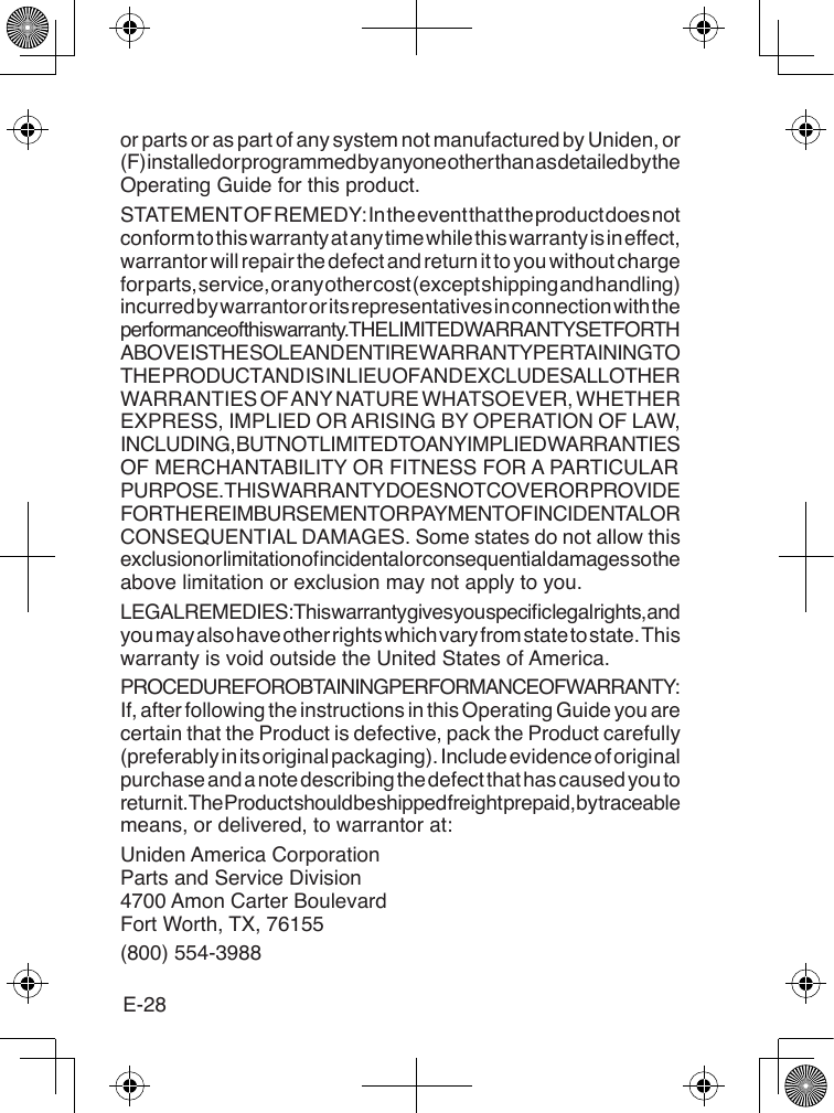 E-28or parts or as part of any system not manufactured by Uniden, or (F) installed or programmed by anyone other than as detailed by the Operating Guide for this product. STATEMENT OF REMEDY: In the event that the product does not conform to this warranty at any time while this warranty is in effect, warrantor will repair the defect and return it to you without charge for parts, service, or any other cost (except shipping and handling) incurred by warrantor or its representatives in connection with the performance of this warranty. THE LIMITED WARRANTY SET FORTH ABOVE IS THE SOLE AND ENTIRE WARRANTY PERTAINING TO THE PRODUCT AND IS IN LIEU OF AND EXCLUDES ALL OTHER WARRANTIES OF ANY NATURE WHATSOEVER, WHETHER EXPRESS, IMPLIED OR ARISING BY OPERATION OF LAW, INCLUDING, BUT NOT LIMITED TO ANY IMPLIED WARRANTIES OF MERCHANTABILITY OR FITNESS FOR A PARTICULAR PURPOSE. THIS WARRANTY DOES NOT COVER OR PROVIDE FOR THE REIMBURSEMENT OR PAYMENT OF INCIDENTAL OR CONSEQUENTIAL DAMAGES. Some states do not allow this exclusion or limitation of incidental or consequential damages so the above limitation or exclusion may not apply to you. LEGAL REMEDIES: This warranty gives you specic legal rights, and you may also have other rights which vary from state to state. This warranty is void outside the United States of America. PROCEDURE FOR OBTAINING PERFORMANCE OF WARRANTY: If, after following the instructions in this Operating Guide you are certain that the Product is defective, pack the Product carefully (preferably in its original packaging). Include evidence of original purchase and a note describing the defect that has caused you to return it. The Product should be shipped freight prepaid, by traceable means, or delivered, to warrantor at:Uniden America Corporation Parts and Service Division 4700 Amon Carter Boulevard Fort Worth, TX, 76155(800) 554-3988