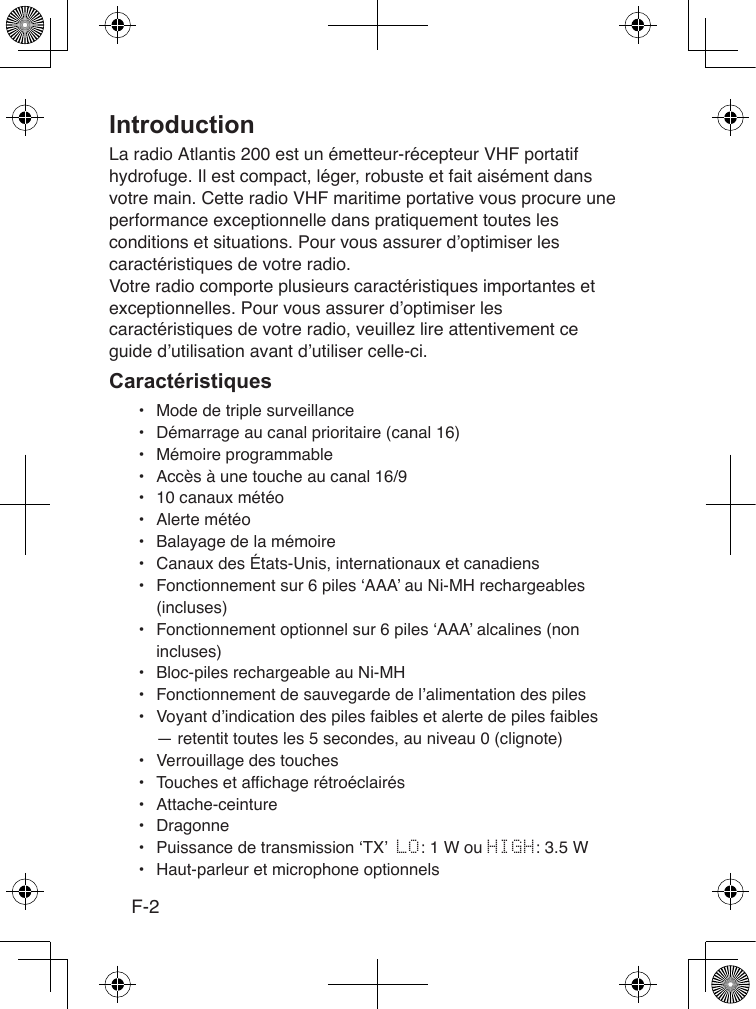 F-2La radio Atlantis 200 est un émetteur-récepteur VHF portatif hydrofuge. Il est compact, léger, robuste et fait aisément dans votre main. Cette radio VHF maritime portative vous procure une performance exceptionnelle dans pratiquement toutes les conditions et situations. Pour vous assurer d’optimiser les caractéristiques de votre radio.Votre radio comporte plusieurs caractéristiques importantes et exceptionnelles. Pour vous assurer d’optimiser les caractéristiques de votre radio, veuillez lire attentivement ce guide d’utilisation avant d’utiliser celle-ci.•  Mode de triple surveillance•  Démarrage au canal prioritaire (canal 16)•  Mémoire programmable•  Accès à une touche au canal 16/9•  10 canaux météo•  Alerte météo•  Balayage de la mémoire•  Canaux des États-Unis, internationaux et canadiens•  Fonctionnement sur 6 piles ‘AAA’ au Ni-MH rechargeables (incluses)•  Fonctionnement optionnel sur 6 piles ‘AAA’ alcalines (non incluses) •  Bloc-piles rechargeable au Ni-MH•  Fonctionnement de sauvegarde de l’alimentation des piles•  Voyant d’indication des piles faibles et alerte de piles faibles — retentit toutes les 5 secondes, au niveau 0 (clignote)•  Verrouillage des touches•  Touches et affichage rétroéclairés•  Attache-ceinture•  Dragonne•  Puissance de transmission ‘TX’  LO: 1 W ou HIGH: 3.5 W•  Haut-parleur et microphone optionnels