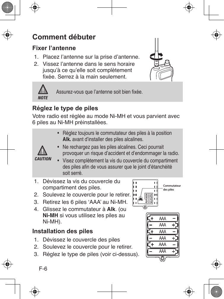 F-61.  Placez l’antenne sur la prise d’antenne.2.  Vissez l’antenne dans le sens horaire jusqu’à ce qu’elle soit complètement xée. Serrez à la main seulement. NOTEAssurez-vous que l’antenne soit bien xée.Votre radio est réglée au mode Ni-MH et vous parvient avec 6 piles au Ni-MH préinstallées.CAUTION•  Réglez toujours le commutateur des piles à la position Alk. avant d’installer des piles alcalines.•  Ne rechargez pas les piles alcalines. Ceci pourrait provoquer un risque d’accident et d’endommager la radio.•  Visez complètement la vis du couvercle du compartiment des piles an de vous assurer que le joint d’étanchéité soit serré.1.  Dévissez la vis du couvercle du compartiment des piles.2.   Soulevez le couvercle pour le retirer.3.  Retirez les 6 piles ‘AAA’ au Ni-MH.4.  Glissez le commutateur à Alk. (ou Ni-MH si vous utilisez les piles au Ni-MH).1.  Dévissez le couvercle des piles2.  Soulevez le couvercle pour le retirer.3.  Réglez le type de piles (voir ci-dessus).Alk. Ni-MHCommutateur des pilesAAAAAAAAAAAAAAAAAAAAAAAAAAAAAAAAAAAA