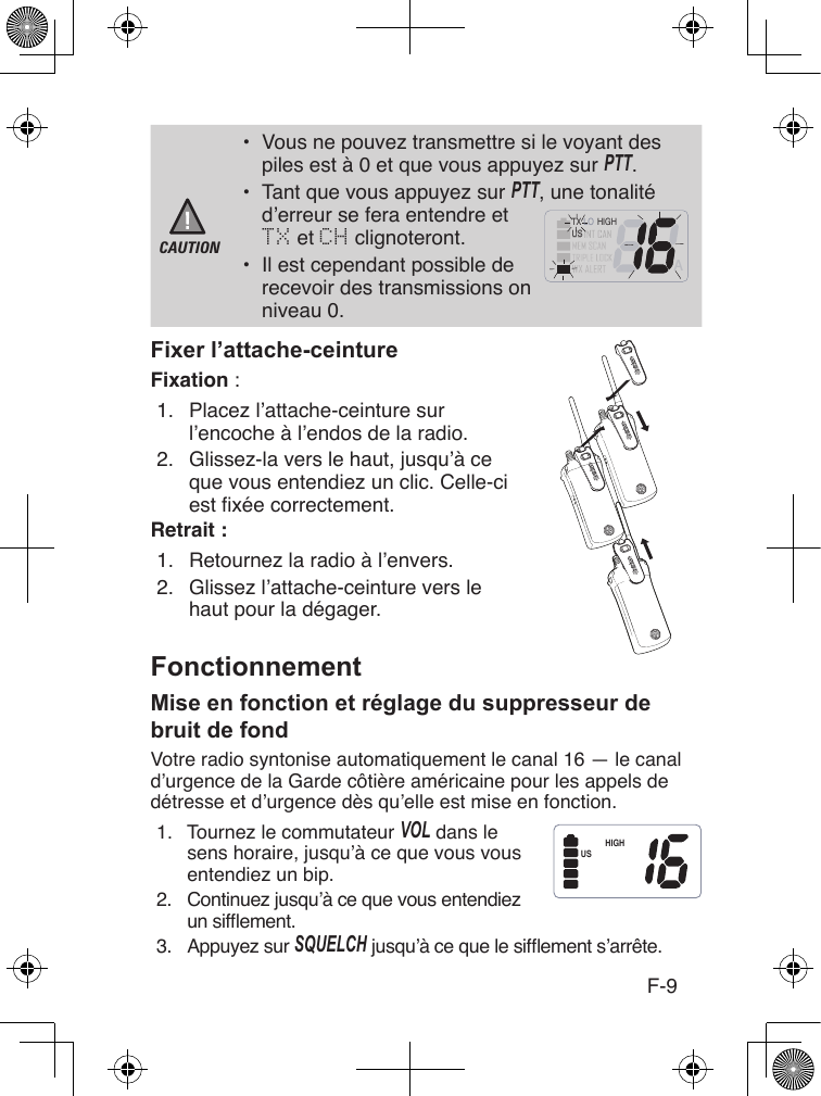 F-9CAUTION•  Vous ne pouvez transmettre si le voyant des piles est à 0 et que vous appuyez sur PTT.•  Tant que vous appuyez sur PTT, une tonalité d’erreur se fera entendre et  TX et CH clignoteront.•  Il est cependant possible de recevoir des transmissions on niveau 0.Fixation :1.  Placez l’attache-ceinture sur l’encoche à l’endos de la radio.2.  Glissez-la vers le haut, jusqu’à ce que vous entendiez un clic. Celle-ci est xée correctement.Retrait :1.  Retournez la radio à l’envers.2.  Glissez l’attache-ceinture vers le haut pour la dégager.Votre radio syntonise automatiquement le canal 16 — le canal d’urgence de la Garde côtière américaine pour les appels de détresse et d’urgence dès qu’elle est mise en fonction. 1.  Tournez le commutateur VoL dans lesens horaire, jusqu’à ce que vous vous entendiez un bip.2.  Continuez jusqu’à ce que vous entendiez un sifement.3.  Appuyez sur SQUELcH jusqu’à ce que le sifement s’arrête.        A         USHIGHLOTXHIGHUS