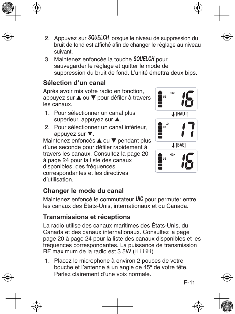 F-112.  Appuyez sur SQUELcH lorsque le niveau de suppression du bruit de fond est afché an de changer le réglage au niveau suivant.3.  Maintenez enfoncée la touche SQUELcH pour sauvegarder le réglage et quitter le mode de suppression du bruit de fond. L’unité émettra deux bips.Après avoir mis votre radio en fonction, appuyez sur   ou   pour déler à travers les canaux.1.  Pour sélectionner un canal plus supérieur, appuyez sur ▲.2.  Pour sélectionner un canal inférieur, appuyez sur ▼.Maintenez enfoncés   ou   pendant plus d’une seconde pour déler rapidement à travers les canaux. Consultez la page 20 à page 24 pour la liste des canaux disponibles, des fréquences correspondantes et les directives d’utilisation.Maintenez enfoncé le commutateur UIc pour permuter entre les canaux des États-Unis, internationaux et du Canada.La radio utilise des canaux maritimes des États-Unis, du Canada et des canaux internationaux. Consultez la page page 20 à page 24 pour la liste des canaux disponibles et les fréquences correspondantes. La puissance de transmission RF maximum de la radio est 3.5W (HIGH).1.  Placez le microphone à environ 2 pouces de votre bouche et l’antenne à un angle de 45º de votre tête. Parlez clairement d’une voix normale.[HAUT][BAS]HIGHLOHIGHUSUSUS