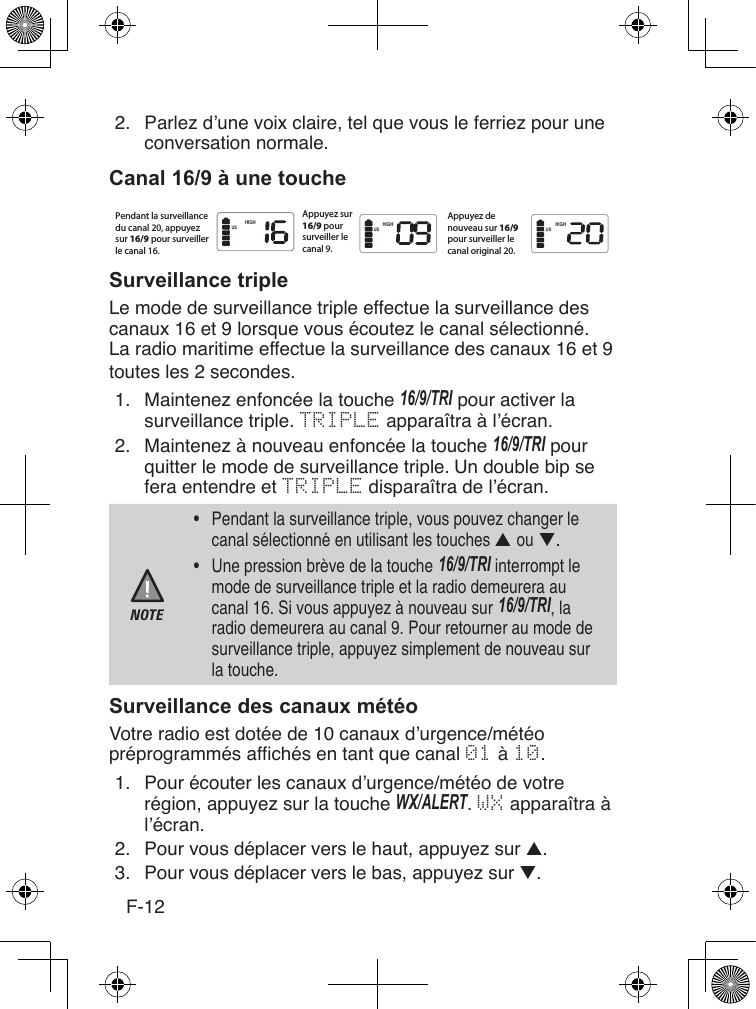 F-122.  Parlez d’une voix claire, tel que vous le ferriez pour une conversation normale.Le mode de surveillance triple effectue la surveillance des canaux 16 et 9 lorsque vous écoutez le canal sélectionné. La radio maritime effectue la surveillance des canaux 16 et 9 toutes les 2 secondes.1.  Maintenez enfoncée la touche 16/9/TRI pour activer la surveillance triple. TRIPLE apparaîtra à l’écran.2.  Maintenez à nouveau enfoncée la touche 16/9/TRI pour quitter le mode de surveillance triple.Un double bip se fera entendre et TRIPLE disparaîtra de l’écran.NOTE•  Pendant la surveillance triple, vous pouvez changer le canal sélectionné en utilisant les touches ▲ ou ▼. •  Une pression brève de la touche 16/9/TRI interrompt le mode de surveillance triple et la radio demeurera au canal 16. Si vous appuyez à nouveau sur 16/9/TRI, la radio demeurera au canal 9. Pour retourner au mode de surveillance triple, appuyez simplement de nouveau sur la touche.Votre radio est dotée de 10 canaux d’urgence/météo préprogrammés afchés en tant que canal 01 à 10.1.  Pour écouter les canaux d’urgence/météo de votre région, appuyez sur la touche WX/ALERT. WX apparaîtra à l’écran.2.  Pour vous déplacer vers le haut, appuyez sur ▲.3.  Pour vous déplacer vers le bas, appuyez sur ▼. HIGH HIGHHIGHUS US USPendant la surveillancedu canal 20, appuyezsur 16/9 pour surveillerle canal 16.Appuyez sur16/9 poursurveiller lecanal 9.Appuyez denouveau sur 16/9pour surveiller lecanal original 20.