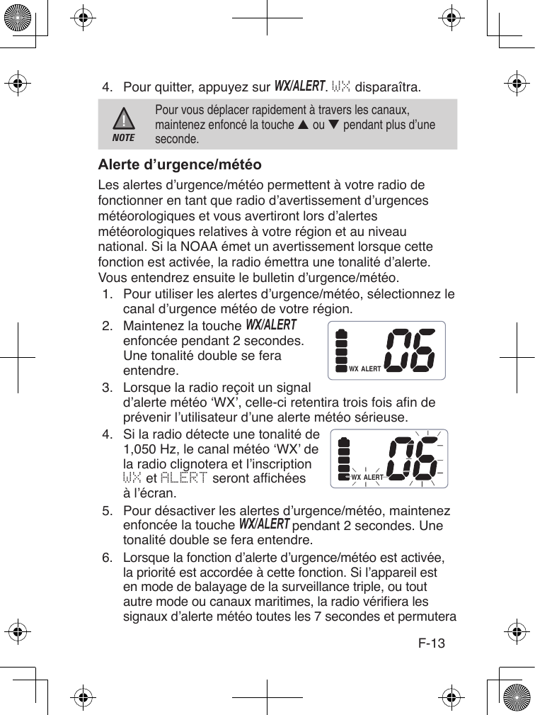 F-134.  Pour quitter, appuyez sur WX/ALERT. WX disparaîtra.NOTEPour vous déplacer rapidement à travers les canaux, maintenez enfoncé la touche ▲ ou ▼ pendant plus d’une seconde.Les alertes d’urgence/météo permettent à votre radio de fonctionner en tant que radio d’avertissement d’urgences météorologiques et vous avertiront lors d’alertes météorologiques relatives à votre région et au niveau national. Si la NOAA émet un avertissement lorsque cette fonction est activée, la radio émettra une tonalité d’alerte. Vous entendrez ensuite le bulletin d’urgence/météo.1.  Pour utiliser les alertes d’urgence/météo, sélectionnez le canal d’urgence météo de votre région.2.  Maintenez la touche WX/ALERT enfoncée pendant 2 secondes. Une tonalité double se fera entendre.3.  Lorsque la radio reçoit un signal d’alerte météo ‘WX’, celle-ci retentira trois fois an de prévenir l’utilisateur d’une alerte météo sérieuse.4.  Si la radio détecte une tonalité de 1,050 Hz, le canal météo ‘WX’ de la radio clignotera et l’inscription WX et ALERT seront afchéesà l’écran.5.  Pour désactiver les alertes d’urgence/météo, maintenez enfoncée la touche WX/ALERT pendant 2 secondes. Une tonalité double se fera entendre.6.  Lorsque la fonction d’alerte d’urgence/météo est activée, la priorité est accordée à cette fonction. Si l’appareil est en mode de balayage de la surveillance triple, ou tout autre mode ou canaux maritimes, la radio vériera les signaux d’alerte météo toutes les 7 secondes et permutera ALERTWXALERTWX