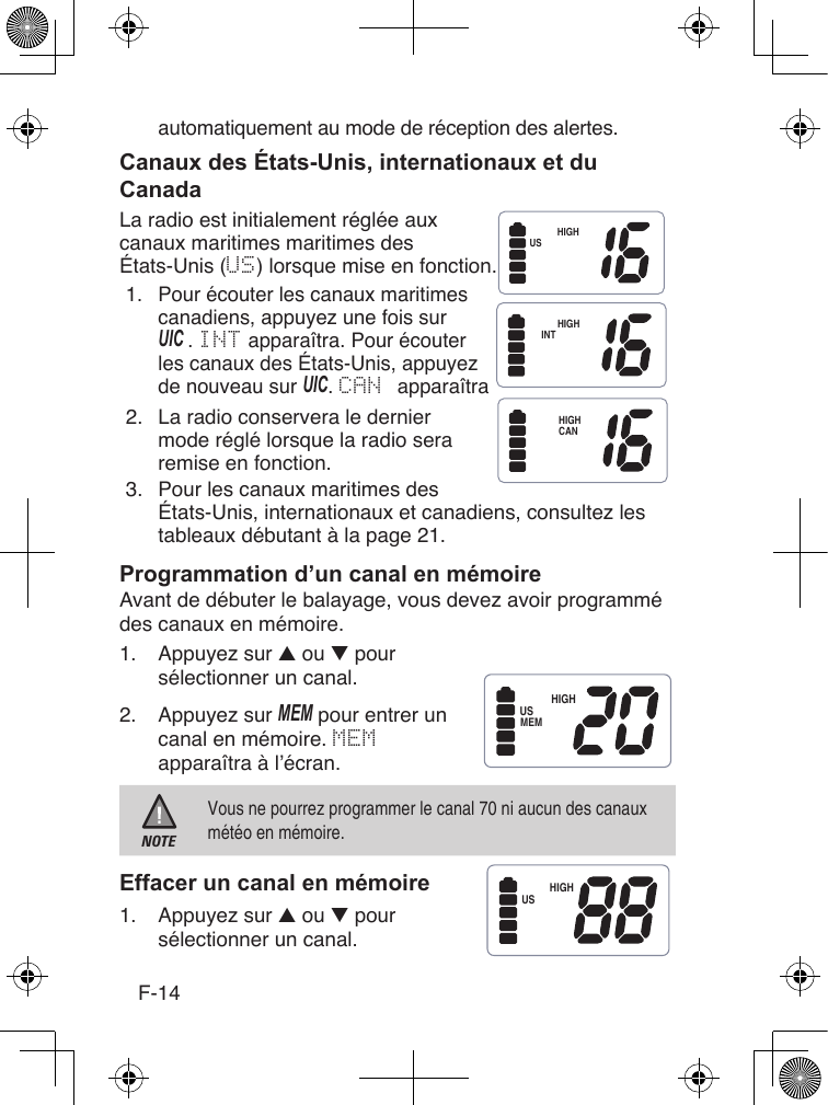 F-14automatiquement au mode de réception des alertes.La radio est initialement réglée aux canaux maritimes maritimes des États-Unis (US) lorsque mise en fonction.1.  Pour écouter les canaux maritimes canadiens, appuyez une fois sur UIc . INT apparaîtra. Pour écouterles canaux des États-Unis, appuyez de nouveau sur UIc. CAN apparaîtra2.  La radio conservera le dernier mode réglé lorsque la radio sera remise en fonction.3.  Pour les canaux maritimes des États-Unis, internationaux et canadiens, consultez les tableaux débutant à la page 21.Avant de débuter le balayage, vous devez avoir programmé des canaux en mémoire.1.  Appuyez sur ▲ ou ▼ poursélectionner un canal.2.  Appuyez sur MEM pour entrer uncanal en mémoire. MEMapparaîtra à l’écran.NOTEVous ne pourrez programmer le canal 70 ni aucun des canaux météo en mémoire.1.  Appuyez sur ▲ ou ▼ poursélectionner un canal.HIGHUSHIGHINTHIGHCANHIGHUSMEMHIGHUS