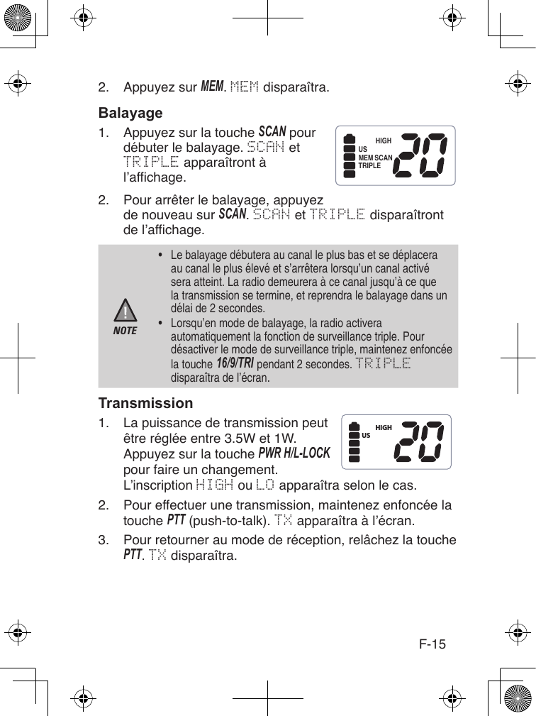 F-152.  Appuyez sur MEM. MEM disparaîtra.1.  Appuyez sur la touche ScAN pour débuter le balayage. SCAN et TRIPLE apparaîtront à l’affichage.2.  Pour arrêter le balayage, appuyez de nouveau sur ScAN. SCAN et TRIPLE disparaîtront de l’affichage.NOTE•  Le balayage débutera au canal le plus bas et se déplacera au canal le plus élevé et s’arrêtera lorsqu’un canal activé sera atteint. La radio demeurera à ce canal jusqu’à ce que la transmission se termine, et reprendra le balayage dans un délai de 2 secondes.•  Lorsqu’en mode de balayage, la radio activera automatiquement la fonction de surveillance triple. Pour désactiver le mode de surveillance triple, maintenez enfoncée la touche 16/9/TRI pendant 2 secondes. TRIPLE disparaîtra de l’écran.1.  La puissance de transmission peut être réglée entre 3.5W et 1W. Appuyez sur la touche PWR H/L-Lock pour faire un changement. L’inscription HIGH ou LO apparaîtra selon le cas.2.  Pour effectuer une transmission, maintenez enfoncée la touche PTT (push-to-talk). TX apparaîtra à l’écran.3.  Pour retourner au mode de réception, relâchez la touche PTT. TX disparaîtra.HIGHUSMEM SCANTRIPLEHIGHUS