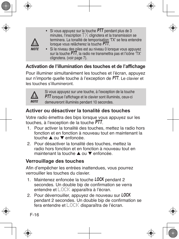 F-16NOTE•  Si vous appuyez sur la touche PTT pendant plus de 3 minutes, l’inscription TX clignotera et la transmission se terminera. La tonalité de temporisation ‘TX’ se fera entendre lorsque vous relâcherez la touche PTT. •  Si le niveau des piles est au niveau 0 lorsque vous appuyez sur la touche PTT, la radio ne transmettra pas et l’icône ‘TX’ clignotera. (voir page 7).Pour illuminer simultanément les touches et l’écran, appuyez sur n’importe quelle touche à l’exception de PTT. Le clavier et les touches s’illumineront.NOTESi vous appuyez sur une touche, à l’exception de la touche PTT lorsque l’affichage et le clavier sont illuminés, ceux-ci demeureront illuminés pendant 10 secondes.Votre radio émettra des bips lorsque vous appuyez sur les touches, à l’exception de la touche PTT.1.  Pour activer la tonalité des touches, mettez la radio hors fonction et en fonction à nouveau tout en maintenant la touche ▲ ou ▼ enfoncée.2.  Pour désactiver la tonalité des touches, mettez la radio hors fonction et en fonction à nouveau tout en maintenant la touche ▲ ou ▼ enfoncée.Afin d’empêcher les entrées inattendues, vous pourrez verrouiller les touches du clavier.1.  Maintenez enfoncée la touche Lock pendant 2 secondes. Un double bip de conrmation se verra entendre et LOCK apparaîtra à l’écran.2.  Pour déverrouiller, appuyez de nouveau sur Lock pendant 2 secondes. Un double bip de conrmation se fera entendre et LOCK disparaîtra de l’écran.