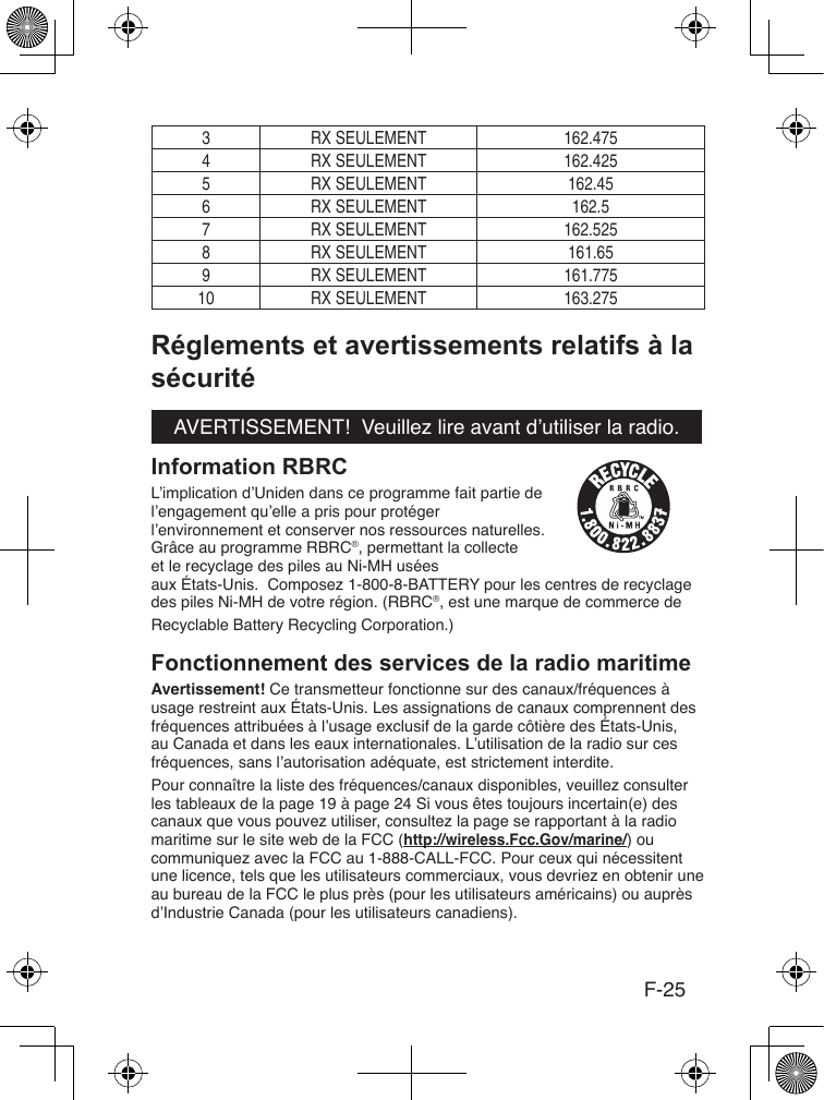 F-253 RX SEULEMENT 162.4754 RX SEULEMENT 162.4255 RX SEULEMENT 162.456 RX SEULEMENT 162.57 RX SEULEMENT 162.5258 RX SEULEMENT 161.659 RX SEULEMENT 161.77510 RX SEULEMENT 163.275AVERTISSEMENT!  Veuillez lire avant d’utiliser la radio.L’implication d’Uniden dans ce programme fait partie de l’engagement qu’elle a pris pour protéger l’environnement et conserver nos ressources naturelles. Grâce au programme RBRC®, permettant la collecteet le recyclage des piles au Ni-MH usées aux États-Unis.  Composez 1-800-8-BATTERY pour les centres de recyclage des piles Ni-MH de votre région. (RBRC®, est une marque de commerce de Recyclable Battery Recycling Corporation.) Avertissement! Ce transmetteur fonctionne sur des canaux/fréquences à usage restreint aux États-Unis. Les assignations de canaux comprennent des fréquences attribuées à l’usage exclusif de la garde côtière des États-Unis, au Canada et dans les eaux internationales. L’utilisation de la radio sur ces fréquences, sans l’autorisation adéquate, est strictement interdite.Pour connaître la liste des fréquences/canaux disponibles, veuillez consulter les tableaux de la page 19 à page 24 Si vous êtes toujours incertain(e) des canaux que vous pouvez utiliser, consultez la page se rapportant à la radio maritime sur le site web de la FCC (http://wireless.Fcc.Gov/marine/) ou communiquez avec la FCC au 1-888-CALL-FCC. Pour ceux qui nécessitent une licence, tels que les utilisateurs commerciaux, vous devriez en obtenir une au bureau de la FCC le plus près (pour les utilisateurs américains) ou auprès d’Industrie Canada (pour les utilisateurs canadiens).