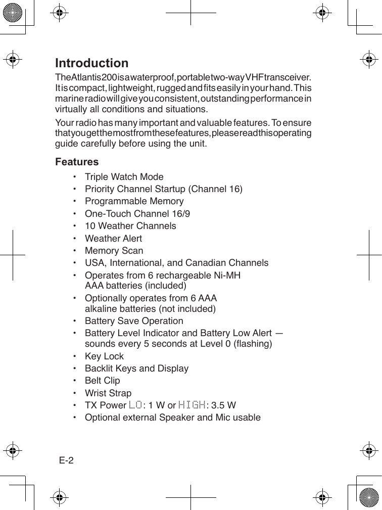 E-2IntroductionThe Atlantis 200 is a waterproof, portable two-way VHF transceiver. It is compact, lightweight, rugged and ts easily in your hand. This marine radio will give you consistent, outstanding performance in virtually all conditions and situations.Your radio has many important and valuable features. To ensure that you get the most from these features, please read this operating guide carefully before using the unit.Features•  Triple Watch Mode•  Priority Channel Startup (Channel 16)•  Programmable Memory•  One-Touch Channel 16/9•  10 Weather Channels•  Weather Alert•  Memory Scan•  USA, International, and Canadian Channels•  Operates from 6 rechargeable Ni-MH AAA batteries (included)•  Optionally operates from 6 AAA alkaline batteries (not included)•  Battery Save Operation•  Battery Level Indicator and Battery Low Alert — sounds every 5 seconds at Level 0 (ashing)•  Key Lock•  Backlit Keys and Display•  Belt Clip•  Wrist Strap•  TX Power LO: 1 W or HIGH: 3.5 W•  Optional external Speaker and Mic usable