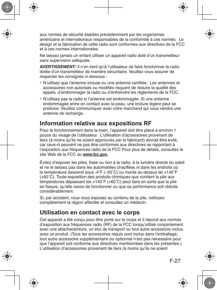 F-27aux normes de sécurité établies précédemment par les organismes américains et internationaux responsables de la conformité à ces normes.  Le design et la fabrication de cette radio sont conformes aux directives de la FCC et à ces normes internationales.Ne laissez jamais un enfant utiliser un appareil radio doté d’un transmetteur sans supervision adéquate.AVERTISSEMENT! Il n’en tient qu’à l’utilisateur de faire fonctionner la radio dotée d’un transmetteur de manière sécuritaire. Veuillez vous assurer de respecter les consignes ci-dessous :•  N’utilisez que l’antenne incluse ou une antenne certiée.  Les antennes et accessoires non autorisés ou modiés risquent de réduire la qualité des appels, d’endommager la radio ou d’enfreindre les règlements de la FCC.•  N’utilisez pas la radio si l’antenne est endommagée. Si une antenne endommagée entre en contact avec la peau, une brûlure légère peut se produire. Veuillez communiquer avec votre marchand qui vous vendra une antenne de rechange.Pour le fonctionnement dans la main, l’appareil doit être placé à environ 1 pouce du visage de l’utilisateur.  L’utilisation d’accessoires provenant de tiers (à moins qu’ils ne soient approuvés par le fabricant) devrait être évité, car ceux-ci peuvent ne pas être conformes aux directives se rapportant à l’exposition aux fréquences radio de la FCC Pour plus de détails, consultez le site Web de la FCC au www.fcc.gov.Évitez d’exposer les piles, xée ou non à la radio, à la lumière directe du soleil et ne le laissez pas dans les automobiles chauffées ni dans les endroits où la température descend sous -4˚F (–20˚C) ou monte au-dessus de +140˚F (+60˚C). Toute exposition des produits chimiques que contient la pile aux températures dépassant les +140˚F (+60˚C) peut faire en sorte que la pile se ssure, qu’elle cesse de fonctionner ou que sa performance soit réduite considérablement.Si, par accident, vous vous exposez au contenu de la pile, nettoyez complètement la région affectée et consultez un médecin.Cet appareil a été conçu pour être porté sur le corps et il répond aux normes d’exposition aux fréquences radio (RF) de la FCC lorsqu’utilisé conjointement avec une attacheceinture, un étui de transport ou tout autre accessoire inclus.avec ce produit. (Tous les accessoires requis sont inclus dans l’emballage; tout autre accessoire supplémentaire ou optionnel n’est pas nécessaire pour que l’appareil soit conforme aux directives mentionnées dans les présentes.) L’utilisation d’accessoires provenant de tiers (à moins qu’ils ne soient 