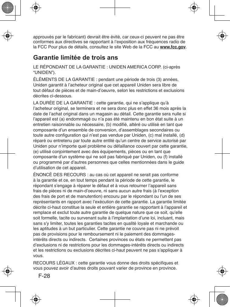 F-28approuvés par le fabricant) devrait être évité, car ceux-ci peuvent ne pas être conformes aux directives se rapportant à l’exposition aux fréquences radio de la FCC Pour plus de détails, consultez le site Web de la FCC au www.fcc.gov.LE RÉPONDANT DE LA GARANTIE : UNIDEN AMERICA CORP. (ci-après “UNIDEN”).ÉLÉMENTS DE LA GARANTIE : pendant une période de trois (3) années, Uniden garantit à l’acheteur original que cet appareil Uniden sera libre de tout défaut de pièces et de main-d’oeuvre, selon les restrictions et exclusions décrites ci-dessous. LA DURÉE DE LA GARANTIE : cette garantie, qui ne s’applique qu’à l’acheteur original, se terminera et ne sera donc plus en effet 36 mois après la date de l’achat original dans un magasin au détail. Cette garantie sera nulle si l’appareil est (a) endommagé ou n’a pas été maintenu en bon état suite à un entretien raisonnable ou nécessaire, (b) modié, altéré ou utilisé en tant que composante d’un ensemble de conversion, d’assemblages secondaires ou toute autre conguration qui n’est pas vendue par Uniden, (c) mal installé, (d) réparé ou entretenu par toute autre entité qu’un centre de service autorisé par Uniden pour n’importe quel problème ou défaillance couvert par cette garantie, (e) utilisé conjointement avec des équipements, pièces ou en tant que composante d’un système qui ne soit pas fabriqué par Uniden, ou (f) installé ou programmé par d’autres personnes que celles mentionnées dans le guide d’utilisation de cet appareil.ÉNONCÉ DES RECOURS : au cas où cet appareil ne serait pas conforme à la garantie et ce, en tout temps pendant la période de cette garantie, le répondant s’engage à réparer le défaut et à vous retourner l’appareil sans frais de pièces ni de main-d’oeuvre, ni sans aucun autre frais (à l’exception des frais de port et de manutention) encouru par le répondant ou l’un de ses représentants en rapport avec l’exécution de cette garantie. La garantie limitée décrite ci-haut constitue la seule et entière garantie se rapportant à l’appareil et remplace et exclut toute autre garantie de quelque nature que ce soit, qu’elle soit formelle, tacite ou survenant suite à l’implantation d’une loi, incluant, mais sans s’y limiter, toutes les garanties tacites en qualité loyale et marchande ou les aptitudes à un but particulier. Cette garantie ne couvre pas ni ne prévoit pas de provisions pour le remboursement ni le paiement des dommages-intérêts directs ou indirects.  Certaines provinces ou états ne permettent pas d’exclusions ni de restrictions pour les dommages-intérêts directs ou indirects et les restrictions ou exclusions décrites ci-haut peuvent ne pas s’appliquer à vous.RECOURS LÉGAUX : cette garantie vous donne des droits spéciques et vous pouvez avoir d’autres droits pouvant varier de province en province. 