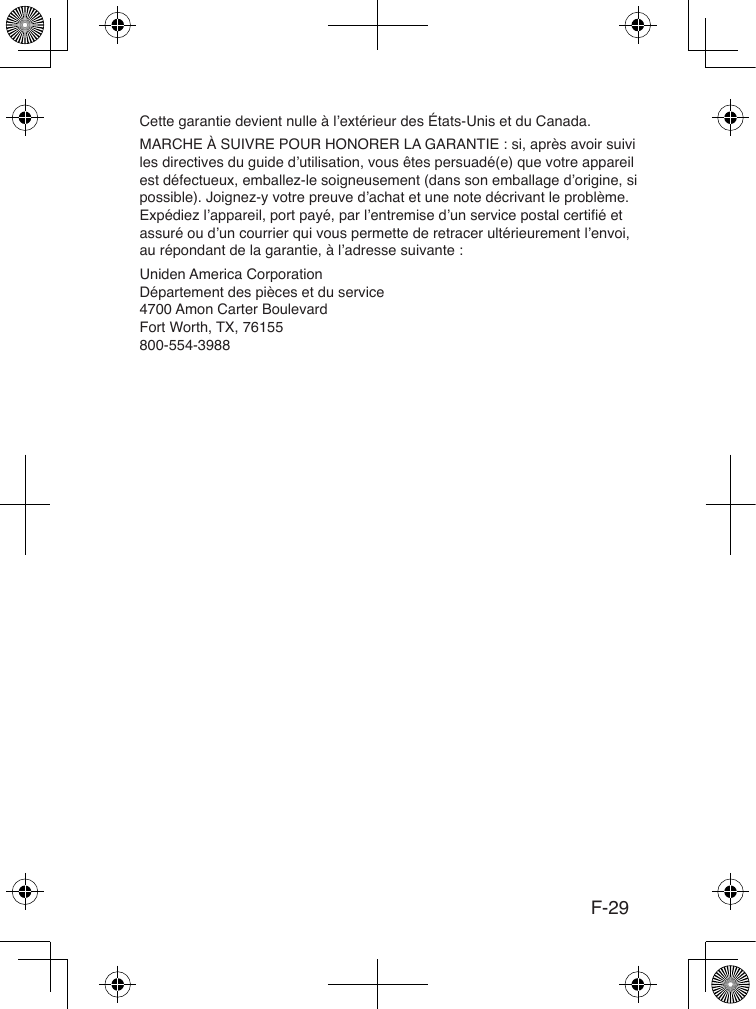 F-29Cette garantie devient nulle à l’extérieur des États-Unis et du Canada. MARCHE À SUIVRE POUR HONORER LA GARANTIE : si, après avoir suivi les directives du guide d’utilisation, vous êtes persuadé(e) que votre appareil est défectueux, emballez-le soigneusement (dans son emballage d’origine, si possible). Joignez-y votre preuve d’achat et une note décrivant le problème. Expédiez l’appareil, port payé, par l’entremise d’un service postal certié et assuré ou d’un courrier qui vous permette de retracer ultérieurement l’envoi, au répondant de la garantie, à l’adresse suivante :Uniden America Corporation Département des pièces et du service 4700 Amon Carter Boulevard Fort Worth, TX, 76155 800-554-3988