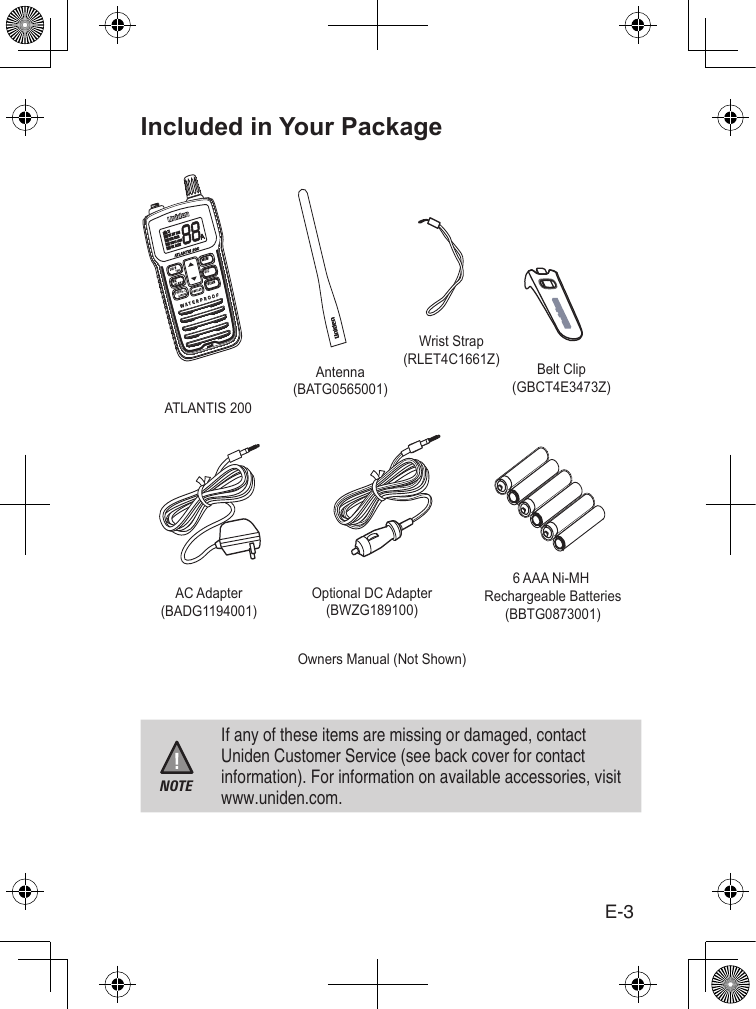 E-3Included in Your PackageNOTEIf any of these items are missing or damaged, contact Uniden Customer Service (see back cover for contact information). For information on available accessories, visit www.uniden.com.6 AAA Ni-MH Rechargeable Batteries(BBTG0873001)AC Adapter(BADG1194001)ATLANTIS 200Owners Manual (Not Shown)PWRH/LAntenna(BATG0565001)Wrist Strap(RLET4C1661Z) Belt Clip(GBCT4E3473Z)Optional DC Adapter(BWZG189100)