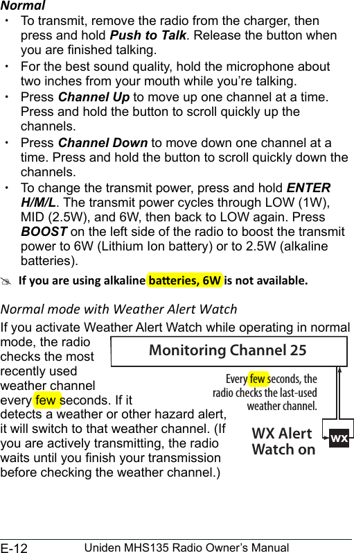 E-12 Uniden MHS135 Radio Owner’s ManualNormal xTo transmit, remove the radio from the charger, then press and hold Push to Talk. Release the button when you are nished talking.  xFor the best sound quality, hold the microphone about two inches from your mouth while you’re talking. xPress Channel Up to move up one channel at a time. Press and hold the button to scroll quickly up the channels.  xPress Channel Down to move down one channel at a time. Press and hold the button to scroll quickly down the channels.  xTo change the transmit power, press and hold ENTER H/M/L. The transmit power cycles through LOW (1W), MID (2.5W), and 6W, then back to LOW again. Press BOOST on the left side of the radio to boost the transmit power to 6W (Lithium Ion battery) or to 2.5W (alkaline batteries). #Normal mode with Weather Alert WatchIf you activate Weather Alert Watch while operating in normal mode, the radio checks the most recently used weather channel every few seconds. If it detects a weather or other hazard alert, it will switch to that weather channel. (If you are actively transmitting, the radio waits until you nish your transmission before checking the weather channel.)wxEvery few seconds, the radio checks the last-used weather channel.WX Alert Watch onMonitoring Channel 25