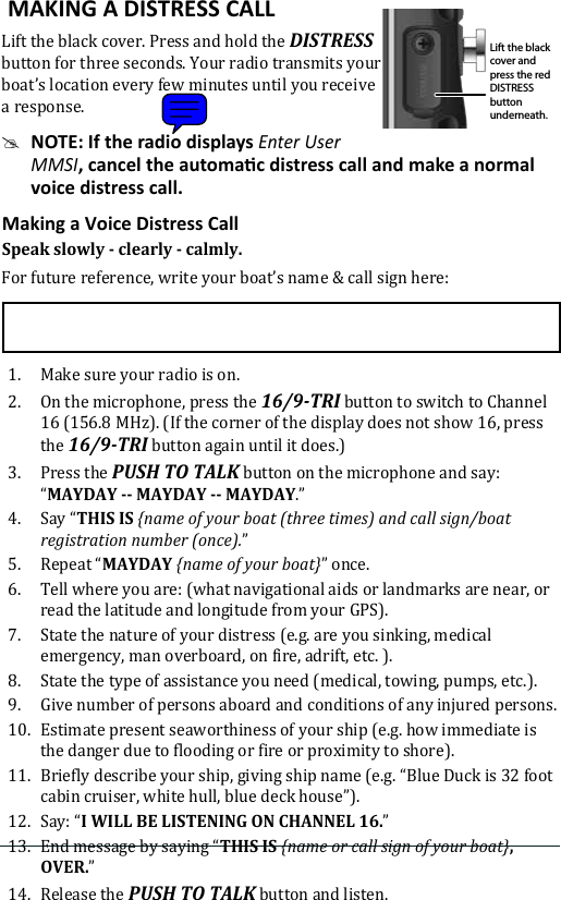  MAKING A DISTRESS CALL Lift the black cover. Press and hold the DISTRESS button for three seconds. Your radio transmits your boat’s location every few minutes until you receive a response. #NOTE: If the radio displays Enter User MMSIvoice distress call.Speak slowly - clearly - calmly.For future reference, write your boat’s name &amp; call sign here: 1.  Make sure your radio is on. 2.  On the microphone, press the 16/9-TRI button to switch to Channel 16 (156.8 MHz). (If the corner of the display does not show 16, press the 16/9-TRI button again until it does.) 3.  Press the PUSH TO TALK button on the microphone and say: “MAYDAY -- MAYDAY -- MAYDAY.” 4.  Say “THIS IS {name of your boat (three times) and call sign/boat registration number (once).”5.  Repeat “MAYDAY {name of your boat}” once.6.  Tell where you are: (what navigational aids or landmarks are near, or read the latitude and longitude from your GPS). 7.  State the nature of your distress (e.g. are you sinking, medical emergency, man overboard, on fire, adrift, etc. ).8.  State the type of assistance you need (medical, towing, pumps, etc.).9.  Give number of persons aboard and conditions of any injured persons. 10.  Estimate present seaworthiness of your ship (e.g. how immediate is the danger due to flooding or fire or proximity to shore). 11.  Briefly describe your ship, giving ship name (e.g. “Blue Duck is 32 foot cabin cruiser, white hull, blue deck house”). 12.  Say: “I WILL BE LISTENING ON CHANNEL 16.” 13.  End message by saying “THIS IS {name or call sign of your boat}, OVER.” 14.  Release the PUSH TO TALK button and listen. Lift the black cover and press the red DISTRESS button underneath.