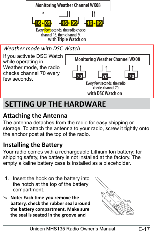 E-17Uniden MHS135 Radio Owner’s ManualWeather mode with DSC WatchIf you activate DSC Watch while operating in Weather mode, the radio checks channel 70 every few seconds. SETTING UP THE HARDWAREThe antenna detaches from the radio for easy shipping or storage. To attach the antenna to your radio, screw it tightly onto the anchor post at the top of the radio. Your radio comes with a rechargeable Lithium Ion battery; for shipping safety, the battery is not installed at the factory. The empty alkaline battery case is installed as a placeholder.1.  Insert the hook on the battery into the notch at the top of the battery compartment. #0916 0916Every few seconds, the radio checks channel 16, then c.hannel 9.with Triple Watch on09160916Monitoring Weather Channel WX08Every few seconds, the radio checks channel 70with DSC Watch onMonitoring Weather Channel WX0870 70 70