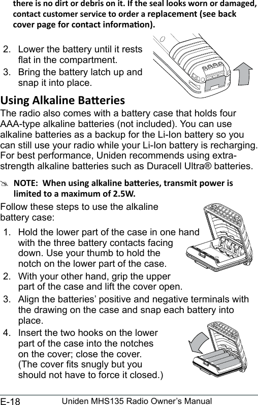 E-18 Uniden MHS135 Radio Owner’s Manualcontact customer service to order a  2.  Lower the battery until it restsat in the compartment.3.  Bring the battery latch up and snap it into place.The radio also comes with a battery case that holds four AAA-type alkaline batteries (not included). You can use alkaline batteries as a backup for the Li-Ion battery so you can still use your radio while your Li-Ion battery is recharging. For best performance, Uniden recommends using extra-strength alkaline batteries such as Duracell Ultra® batteries. #Follow these steps to use the alkaline  battery case:1.  Hold the lower part of the case in one hand with the three battery contacts facing down. Use your thumb to hold the notch on the lower part of the case.2.  With your other hand, grip the upper part of the case and lift the cover open. 3.  Align the batteries’ positive and negative terminals with the drawing on the case and snap each battery into place.4.  Insert the two hooks on the lower  part of the case into the notches  on the cover; close the cover. (The cover ts snugly but you  should not have to force it closed.)
