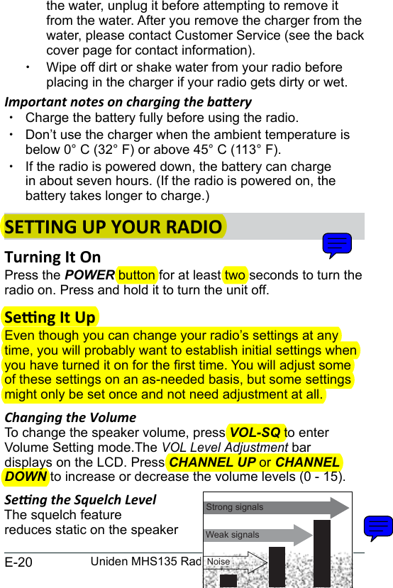 E-20 Uniden MHS135 Radio Owner’s Manualthe water, unplug it before attempting to remove it from the water. After you remove the charger from the water, please contact Customer Service (see the back cover page for contact information). xWipe off dirt or shake water from your radio before placing in the charger if your radio gets dirty or wet.Important notes on charging the baery xCharge the battery fully before using the radio.  xDon’t use the charger when the ambient temperature is below 0° C (32° F) or above 45° C (113° F). xIf the radio is powered down, the battery can charge in about seven hours. (If the radio is powered on, the battery takes longer to charge.)SETTING UP YOUR RADIOPress the POWER button for at least two seconds to turn the radio on. Press and hold it to turn the unit off.Even though you can change your radio’s settings at any time, you will probably want to establish initial settings when you have turned it on for the rst time. You will adjust some of these settings on an as-needed basis, but some settings might only be set once and not need adjustment at all. Changing the Volume To change the speaker volume, press VOL-SQ to enter Volume Setting mode.The VOL Level Adjustment bar  displays on the LCD. Press CHANNEL UP or CHANNEL DOWN to increase or decrease the volume levels (0 - 15).Seng the Squelch LevelThe squelch featurereduces static on the speaker  Weak signalsNo SquelchMedium SquelchHigh SquelchStrong signalsNoise