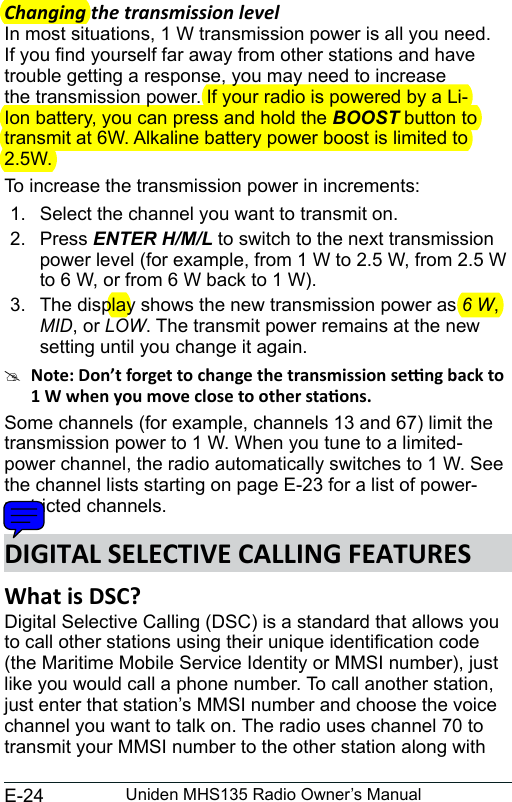 E-24 Uniden MHS135 Radio Owner’s ManualChanging the transmission levelIn most situations, 1 W transmission power is all you need. If you nd yourself far away from other stations and have trouble getting a response, you may need to increase the transmission power. If your radio is powered by a Li-Ion battery, you can press and hold the BOOST button to transmit at 6W. Alkaline battery power boost is limited to 2.5W. To increase the transmission power in increments: 1.  Select the channel you want to transmit on. 2.  Press ENTER H/M/L to switch to the next transmission power level (for example, from 1 W to 2.5 W, from 2.5 W to 6 W, or from 6 W back to 1 W).3.  The display shows the new transmission power as 6 W, MID, or LOW. The transmit power remains at the new setting until you change it again. #Some channels (for example, channels 13 and 67) limit the transmission power to 1 W. When you tune to a limited-power channel, the radio automatically switches to 1 W. See the channel lists starting on page E-23 for a list of power-restricted channels.What is DSC? Digital Selective Calling (DSC) is a standard that allows you to call other stations using their unique identication code (the Maritime Mobile Service Identity or MMSI number), just like you would call a phone number. To call another station, just enter that station’s MMSI number and choose the voice channel you want to talk on. The radio uses channel 70 to transmit your MMSI number to the other station along with 