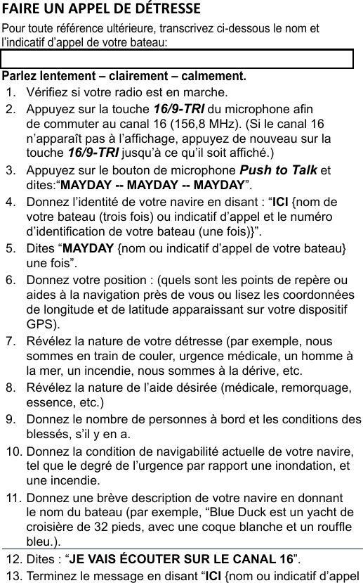 FAIRE UN APPEL DE DÉTRESSE Pour toute référence ultérieure, transcrivez ci-dessous le nom et l’indicatif d’appel de votre bateau: Parlez lentement – clairement – calmement.1.  Vériez si votre radio est en marche. 2.  Appuyez sur la touche 16/9-TRI du microphone an de commuter au canal 16 (156,8 MHz). (Si le canal 16 n’apparaît pas à l’afchage, appuyez de nouveau sur la touche 16/9-TRI jusqu’à ce qu’il soit afché.) 3.  Appuyez sur le bouton de microphone Push to Talk et dites:“MAYDAY -- MAYDAY -- MAYDAY”. 4.  Donnez l’identité de votre navire en disant : “ICI {nom de votre bateau (trois fois) ou indicatif d’appel et le numéro d’identication de votre bateau (une fois)}”. 5.  Dites “MAYDAY {nom ou indicatif d’appel de votre bateau} une fois”. 6.  Donnez votre position : (quels sont les points de repère ou aides à la navigation près de vous ou lisez les coordonnées de longitude et de latitude apparaissant sur votre dispositif GPS). 7.  Révélez la nature de votre détresse (par exemple, nous sommes en train de couler, urgence médicale, un homme à la mer, un incendie, nous sommes à la dérive, etc. 8.  Révélez la nature de l’aide désirée (médicale, remorquage, essence, etc.)9.  Donnez le nombre de personnes à bord et les conditions des blessés, s’il y en a. 10. Donnez la condition de navigabilité actuelle de votre navire, tel que le degré de l’urgence par rapport une inondation, et une incendie. 11. Donnez une brève description de votre navire en donnant le nom du bateau (par exemple, “Blue Duck est un yacht de croisière de 32 pieds, avec une coque blanche et un roufe bleu.). 12. Dites : “JE VAIS ÉCOUTER SUR LE CANAL 16”. 13. Terminez le message en disant “ICI {nom ou indicatif d’appel de votre bateau}, À VOUS”. 14. Relâchez le bouton Push to Talk du microphone et écoutez.  